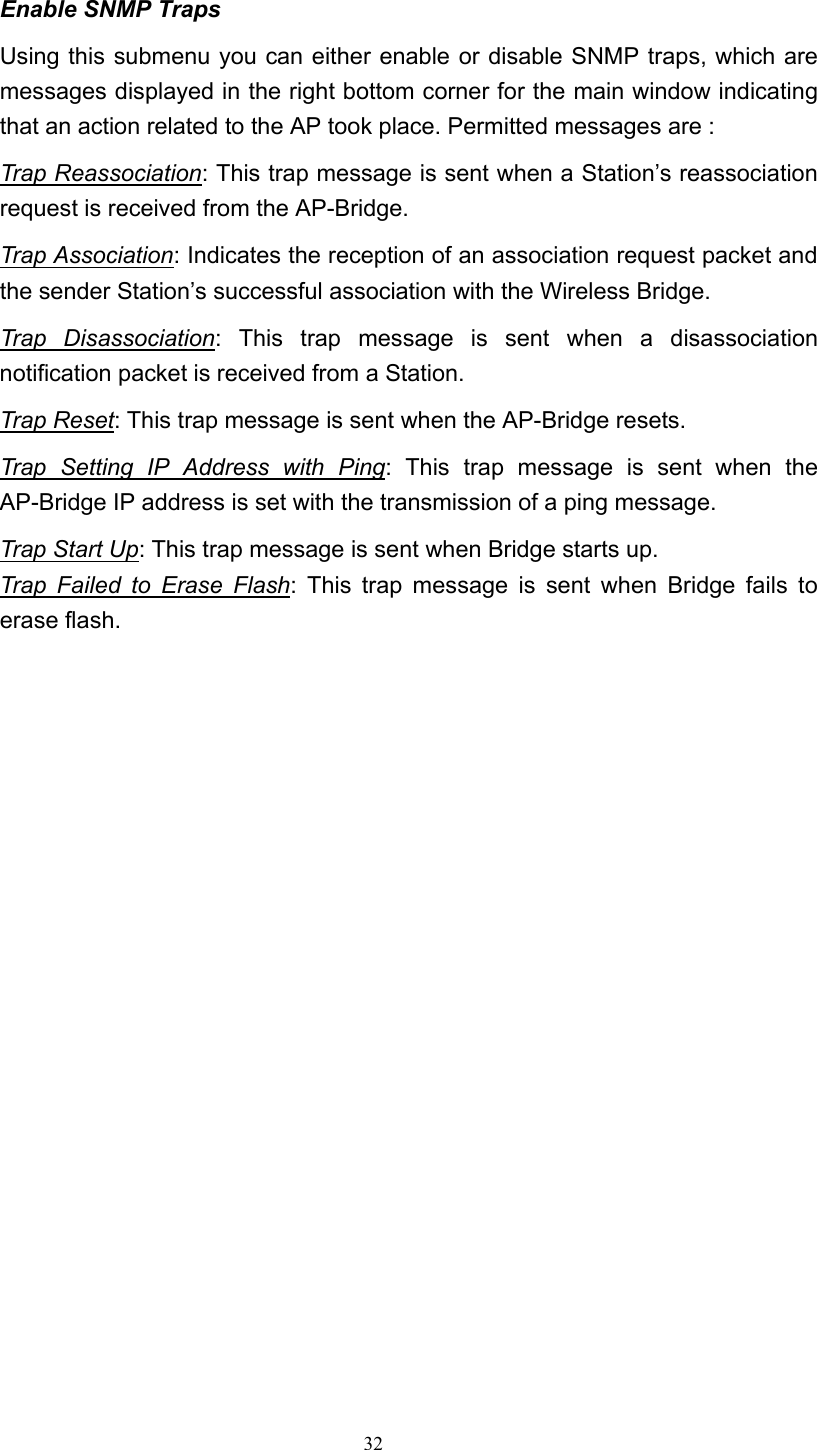   32 Enable SNMP Traps Using this submenu you can either enable or disable SNMP traps, which are messages displayed in the right bottom corner for the main window indicating that an action related to the AP took place. Permitted messages are : Trap Reassociation: This trap message is sent when a Station&rsquo;s reassociation request is received from the AP-Bridge. Trap Association: Indicates the reception of an association request packet and the sender Station&rsquo;s successful association with the Wireless Bridge. Trap Disassociation: This trap message is sent when a disassociation notification packet is received from a Station. Trap Reset: This trap message is sent when the AP-Bridge resets. Trap Setting IP Address with Ping: This trap message is sent when the AP-Bridge IP address is set with the transmission of a ping message. Trap Start Up: This trap message is sent when Bridge starts up. Trap Failed to Erase Flash: This trap message is sent when Bridge fails to erase flash.                       