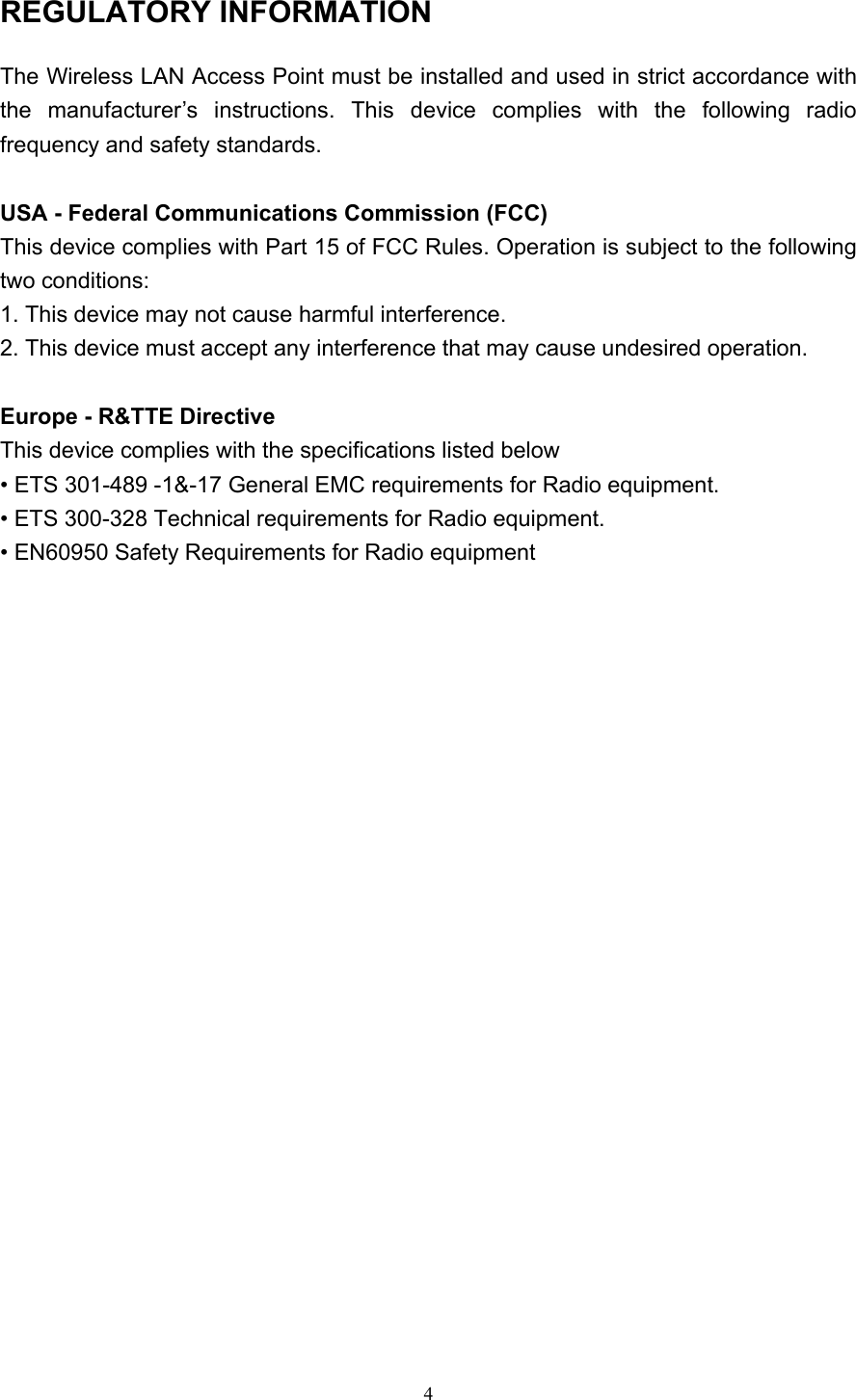   4 REGULATORY INFORMATION  The Wireless LAN Access Point must be installed and used in strict accordance with the manufacturer&rsquo;s instructions. This device complies with the following radio frequency and safety standards.  USA - Federal Communications Commission (FCC) This device complies with Part 15 of FCC Rules. Operation is subject to the following two conditions: 1. This device may not cause harmful interference. 2. This device must accept any interference that may cause undesired operation.  Europe - R&amp;TTE Directive This device complies with the specifications listed below &bull; ETS 301-489 -1&amp;-17 General EMC requirements for Radio equipment. &bull; ETS 300-328 Technical requirements for Radio equipment. &bull; EN60950 Safety Requirements for Radio equipment 