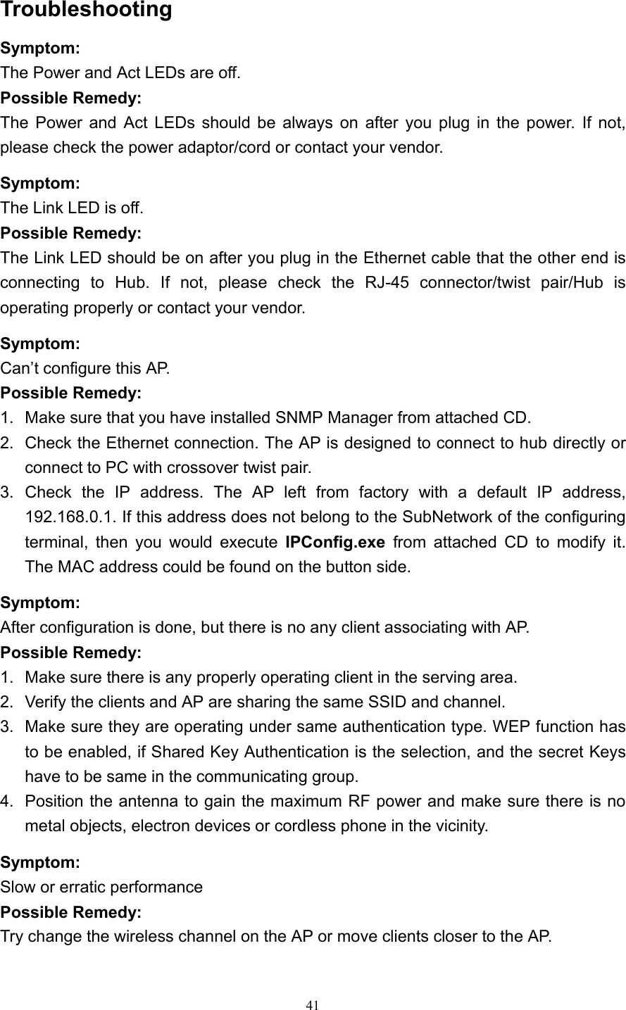   41 Troubleshooting  Symptom: The Power and Act LEDs are off. Possible Remedy: The Power and Act LEDs should be always on after you plug in the power. If not, please check the power adaptor/cord or contact your vendor. Symptom: The Link LED is off.   Possible Remedy: The Link LED should be on after you plug in the Ethernet cable that the other end is connecting to Hub. If not, please check the RJ-45 connector/twist pair/Hub is operating properly or contact your vendor. Symptom: Can&rsquo;t configure this AP. Possible Remedy: 1.  Make sure that you have installed SNMP Manager from attached CD. 2.  Check the Ethernet connection. The AP is designed to connect to hub directly or connect to PC with crossover twist pair. 3. Check the IP address. The AP left from factory with a default IP address, 192.168.0.1. If this address does not belong to the SubNetwork of the configuring terminal, then you would execute IPConfig.exe from attached CD to modify it. The MAC address could be found on the button side. Symptom: After configuration is done, but there is no any client associating with AP. Possible Remedy: 1.  Make sure there is any properly operating client in the serving area. 2.  Verify the clients and AP are sharing the same SSID and channel. 3.  Make sure they are operating under same authentication type. WEP function has to be enabled, if Shared Key Authentication is the selection, and the secret Keys have to be same in the communicating group.   4.  Position the antenna to gain the maximum RF power and make sure there is no metal objects, electron devices or cordless phone in the vicinity. Symptom: Slow or erratic performance Possible Remedy: Try change the wireless channel on the AP or move clients closer to the AP. 