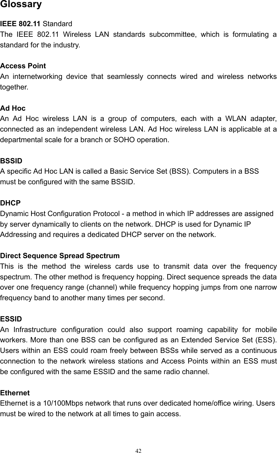   42 Glossary IEEE 802.11 Standard The IEEE 802.11 Wireless LAN standards subcommittee, which is formulating a standard for the industry.    Access Point An internetworking device that seamlessly connects wired and wireless networks together.  Ad Hoc   An Ad Hoc wireless LAN is a group of computers, each with a WLAN adapter, connected as an independent wireless LAN. Ad Hoc wireless LAN is applicable at a departmental scale for a branch or SOHO operation.  BSSID A specific Ad Hoc LAN is called a Basic Service Set (BSS). Computers in a BSS must be configured with the same BSSID.  DHCP Dynamic Host Configuration Protocol - a method in which IP addresses are assigned by server dynamically to clients on the network. DHCP is used for Dynamic IP Addressing and requires a dedicated DHCP server on the network.  Direct Sequence Spread Spectrum This is the method the wireless cards use to transmit data over the frequency spectrum. The other method is frequency hopping. Direct sequence spreads the data over one frequency range (channel) while frequency hopping jumps from one narrow frequency band to another many times per second.  ESSID An Infrastructure configuration could also support roaming capability for mobile workers. More than one BSS can be configured as an Extended Service Set (ESS). Users within an ESS could roam freely between BSSs while served as a continuous connection to the network wireless stations and Access Points within an ESS must be configured with the same ESSID and the same radio channel.  Ethernet Ethernet is a 10/100Mbps network that runs over dedicated home/office wiring. Users must be wired to the network at all times to gain access. 