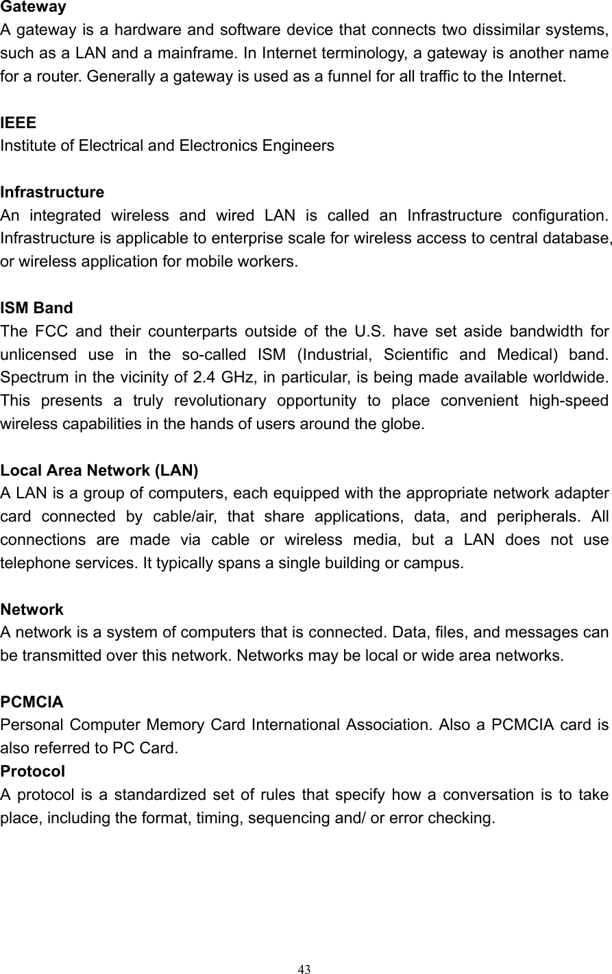   43  Gateway A gateway is a hardware and software device that connects two dissimilar systems, such as a LAN and a mainframe. In Internet terminology, a gateway is another name for a router. Generally a gateway is used as a funnel for all traffic to the Internet.    IEEE Institute of Electrical and Electronics Engineers  Infrastructure An integrated wireless and wired LAN is called an Infrastructure configuration. Infrastructure is applicable to enterprise scale for wireless access to central database, or wireless application for mobile workers.  ISM Band The FCC and their counterparts outside of the U.S. have set aside bandwidth for unlicensed use in the so-called ISM (Industrial, Scientific and Medical) band. Spectrum in the vicinity of 2.4 GHz, in particular, is being made available worldwide. This presents a truly revolutionary opportunity to place convenient high-speed wireless capabilities in the hands of users around the globe.  Local Area Network (LAN) A LAN is a group of computers, each equipped with the appropriate network adapter card connected by cable/air, that share applications, data, and peripherals. All connections are made via cable or wireless media, but a LAN does not use telephone services. It typically spans a single building or campus.  Network A network is a system of computers that is connected. Data, files, and messages can be transmitted over this network. Networks may be local or wide area networks.  PCMCIA Personal Computer Memory Card International Association. Also a PCMCIA card is also referred to PC Card. Protocol A protocol is a standardized set of rules that specify how a conversation is to take place, including the format, timing, sequencing and/ or error checking.     