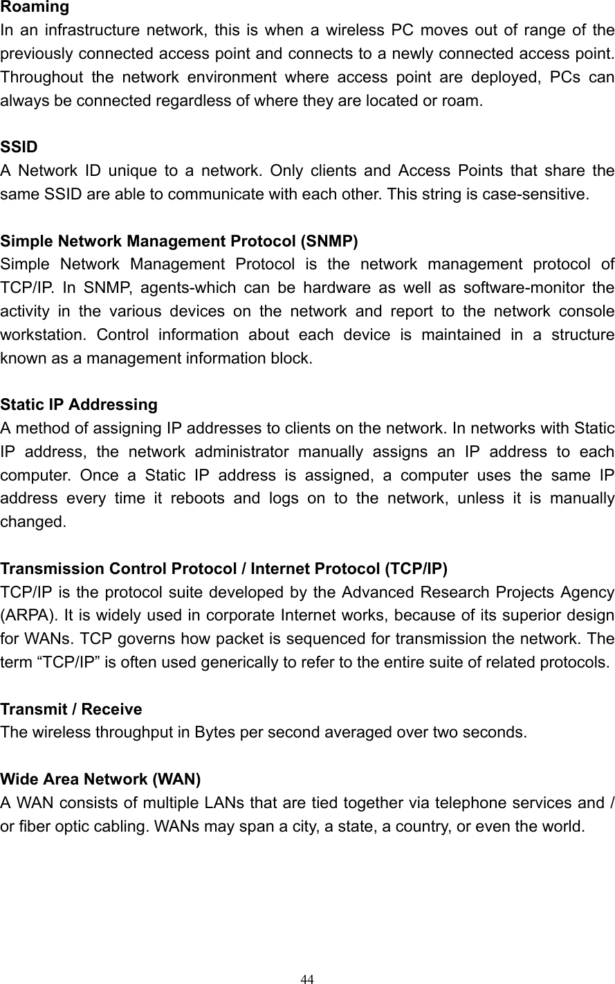  44  Roaming  In an infrastructure network, this is when a wireless PC moves out of range of the previously connected access point and connects to a newly connected access point. Throughout the network environment where access point are deployed, PCs can always be connected regardless of where they are located or roam.  SSID A Network ID unique to a network. Only clients and Access Points that share the same SSID are able to communicate with each other. This string is case-sensitive.  Simple Network Management Protocol (SNMP) Simple Network Management Protocol is the network management protocol of TCP/IP. In SNMP, agents-which can be hardware as well as software-monitor the activity in the various devices on the network and report to the network console workstation. Control information about each device is maintained in a structure known as a management information block.  Static IP Addressing   A method of assigning IP addresses to clients on the network. In networks with Static IP address, the network administrator manually assigns an IP address to each computer. Once a Static IP address is assigned, a computer uses the same IP address every time it reboots and logs on to the network, unless it is manually changed.  Transmission Control Protocol / Internet Protocol (TCP/IP) TCP/IP is the protocol suite developed by the Advanced Research Projects Agency (ARPA). It is widely used in corporate Internet works, because of its superior design for WANs. TCP governs how packet is sequenced for transmission the network. The term &ldquo;TCP/IP&rdquo; is often used generically to refer to the entire suite of related protocols.  Transmit / Receive The wireless throughput in Bytes per second averaged over two seconds.  Wide Area Network (WAN) A WAN consists of multiple LANs that are tied together via telephone services and / or fiber optic cabling. WANs may span a city, a state, a country, or even the world.      