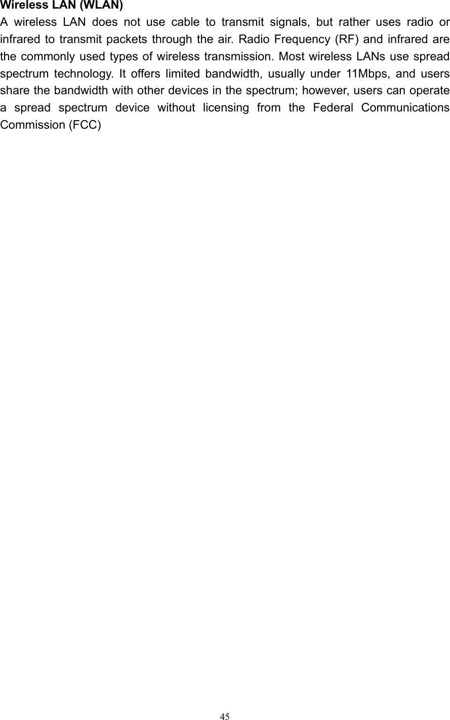   45  Wireless LAN (WLAN) A wireless LAN does not use cable to transmit signals, but rather uses radio or infrared to transmit packets through the air. Radio Frequency (RF) and infrared are the commonly used types of wireless transmission. Most wireless LANs use spread spectrum technology. It offers limited bandwidth, usually under 11Mbps, and users share the bandwidth with other devices in the spectrum; however, users can operate a spread spectrum device without licensing from the Federal Communications Commission (FCC)    