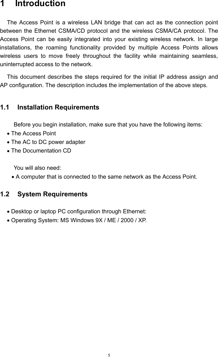   5 1  Introduction  The Access Point is a wireless LAN bridge that can act as the connection point between the Ethernet CSMA/CD protocol and the wireless CSMA/CA protocol. The Access Point can be easily integrated into your existing wireless network. In large installations, the roaming functionality provided by multiple Access Points allows wireless users to move freely throughout the facility while maintaining seamless, uninterrupted access to the network.   This document describes the steps required for the initial IP address assign and   AP configuration. The description includes the implementation of the above steps.  1.1  Installation Requirements              Before you begin installation, make sure that you have the following items: &bull; The Access Point &bull; The AC to DC power adapter &bull; The Documentation CD      You will also need: &bull; A computer that is connected to the same network as the Access Point.  1.2  System Requirements  &bull; Desktop or laptop PC configuration through Ethernet: &bull; Operating System: MS Windows 9X / ME / 2000 / XP.   