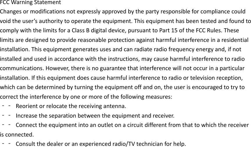 FCCWarningStatementChangesormodificationsnotexpresslyapprovedbythepartyresponsibleforcompliancecouldvoidtheuser’sauthoritytooperatetheequipment.ThisequipmenthasbeentestedandfoundtocomplywiththelimitsforaClassBdigitaldevice,pursuanttoPart15oftheFCCRules.Theselimitsaredesignedtoprovidereasonableprotectionagainstharmfulinterferenceinaresidentialinstallation.Thisequipmentgeneratesusesandcanradiateradiofrequencyenergyand,ifnotinstalledandusedinaccordancewiththeinstructions,maycauseharmfulinterferencetoradiocommunications.However,thereisnoguaranteethatinterferencewillnotoccurinaparticularinstallation.Ifthisequipmentdoescauseharmfulinterferencetoradioortelevisionreception,whichcanbedeterminedbyturningtheequipmentoffandon,theuserisencouragedtotrytocorrecttheinterferencebyoneormoreofthefollowingmeasures:‐‐ Reorientorrelocatethereceivingantenna.‐‐ Increasetheseparationbetweentheequipmentandreceiver.‐‐ Connecttheequipmentintoanoutletonacircuitdifferentfromthattowhichthereceiverisconnected.‐‐ Consultthedealeroranexperiencedradio/TVtechnicianforhelp.