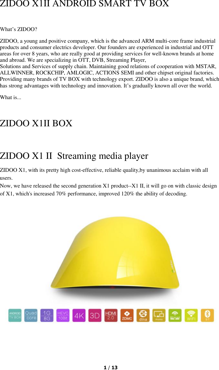  1 / 13  ZIDOO X1II ANDROID SMART TV BOX  What’s ZIDOO? ZIDOO, a young and positive company, which is the advanced ARM multi-core frame industrial products and consumer electrics developer. Our founders are experienced in industrial and OTT areas for over 8 years, who are really good at providing services for well-known brands at home and abroad. We are specializing in OTT, DVB, Streaming Player, Solutions and Services of supply chain. Maintaining good relations of cooperation with MSTAR,  ALLWINNER, ROCKCHIP, AMLOGIC, ACTIONS SEMI and other chipset original factories. Providing many brands of TV BOX with technology export. ZIDOO is also a unique brand, which has strong advantages with technology and innovation. It’s gradually known all over the world. What is...   ZIDOO X1II BOX  ZIDOO X1 II  Streaming media player ZIDOO X1, with its pretty high cost-effective, reliable quality,by unanimous acclaim with all users. Now, we have released the second generation X1 product--X1 II, it will go on with classic design of X1, which&apos;s increased 70% performance, improved 120% the ability of decoding.   