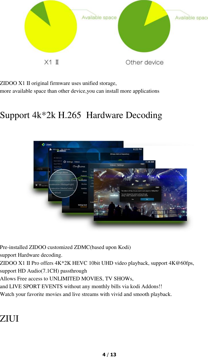  4 / 13   ZIDOO X1 II original firmware uses unified storage, more available space than other device,you can install more applications  Support 4k*2k H.265  Hardware Decoding  Pre-installed ZIDOO customized ZDMC(based upon Kodi) support Hardware decoding. ZIDOO X1 II Pro offers 4K*2K HEVC 10bit UHD video playback, support 4K@60fps, support HD Audio(7.1CH) passthrough Allows Free access to UNLIMITED MOVIES, TV SHOWs, and LIVE SPORT EVENTS without any monthly bills via kodi Addons!! Watch your favorite movies and live streams with vivid and smooth playback.  ZIUI 