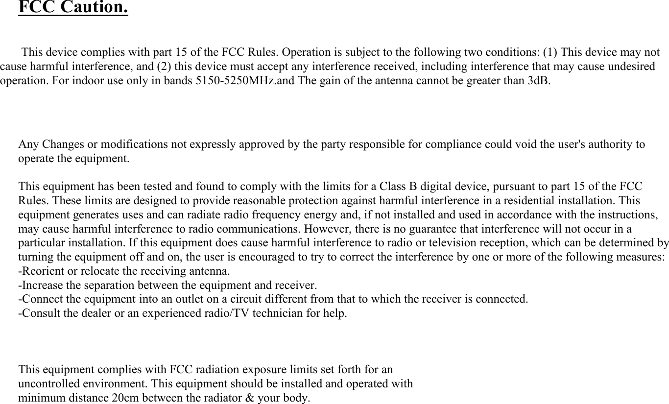 FCC Caution.This device complies with part 15 of the FCC Rules. Operation is subject to the following two conditions: (1) This device may notcause harmful interference, and (2) this device must accept any interference received, including interference that may cause undesiredoperation. For indoor use only in bands 5150-5250MHz.and The gain of the antenna cannot be greater than 3dB.Any Changes or modifications not expressly approved by the party responsible for compliance could void the user&apos;s authority tooperate the equipment.This equipment has been tested and found to comply with the limits for a Class B digital device, pursuant to part 15 of the FCC Rules. These limits are designed to provide reasonable protection against harmful interference in a residential installation. This equipment generates uses and can radiate radio frequency energy and, if not installed and used in accordance with the instructions, may cause harmful interference to radio communications. However, there is no guarantee that interference will not occur in a particular installation. If this equipment does cause harmful interference to radio or television reception, which can be determined by turning the equipment off and on, the user is encouraged to try to correct the interference by one or more of the following measures: -Reorient or relocate the receiving antenna.-Increase the separation between the equipment and receiver.-Connect the equipment into an outlet on a circuit different from that to which the receiver is connected.-Consult the dealer or an experienced radio/TV technician for help.This equipment complies with FCC radiation exposure limits set forth for anuncontrolled environment. This equipment should be installed and operated withminimum distance 20cm between the radiator &amp; your body.