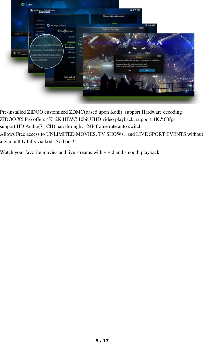  5 / 17   Pre-installed ZIDOO customized ZDMC(based upon Kodi)  support Hardware decoding ZIDOO X5 Pro offers 4K*2K HEVC 10bit UHD video playback, support 4K@60fps, support HD Audio(7.1CH) passthrough、24P frame rate auto switch. Allows Free access to UNLIMITED MOVIES, TV SHOWs, and LIVE SPORT EVENTS without any monthly bills via kodi Add ons!! Watch your favorite movies and live streams with vivid and smooth playback. 