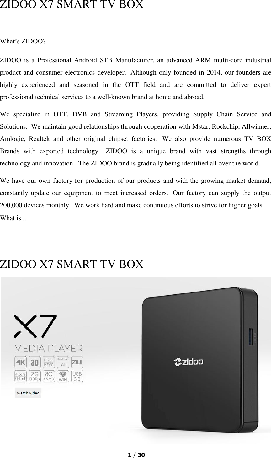  1 / 30  ZIDOO X7 SMART TV BOX  What’s ZIDOO? ZIDOO  is a Professional  Android  STB  Manufacturer,  an  advanced ARM multi-core industrial product and consumer electronics developer.  Although only founded in 2014, our founders are highly  experienced  and  seasoned  in  the  OTT  field  and  are  committed  to  deliver  expert professional technical services to a well-known brand at home and abroad. We  specialize  in  OTT,  DVB  and  Streaming  Players,  providing  Supply  Chain  Service  and Solutions.  We maintain good relationships through cooperation with Mstar, Rockchip, Allwinner, Amlogic,  Realtek  and  other  original  chipset  factories.   We  also  provide  numerous  TV  BOX Brands  with  exported  technology.   ZIDOO  is  a  unique  brand  with  vast  strengths  through technology and innovation.  The ZIDOO brand is gradually being identified all over the world. We have our own factory for production of our products and with the growing market demand, constantly  update  our  equipment  to  meet  increased  orders.   Our  factory  can  supply  the  output 200,000 devices monthly.  We work hard and make continuous efforts to strive for higher goals. What is...    ZIDOO X7 SMART TV BOX  