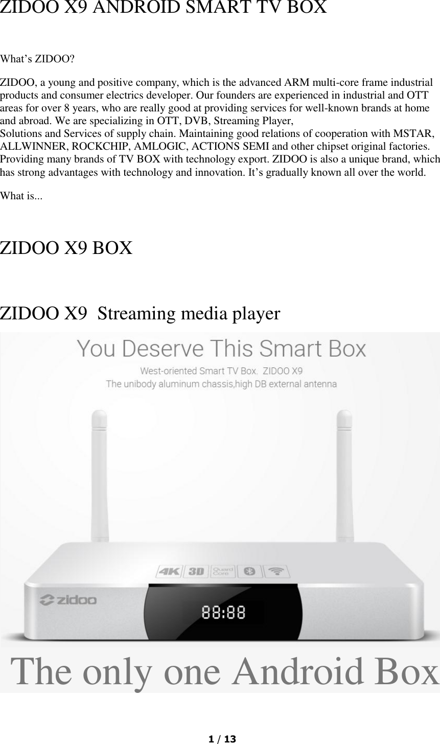  1 / 13  ZIDOO X9 ANDROID SMART TV BOX  What’s ZIDOO? ZIDOO, a young and positive company, which is the advanced ARM multi-core frame industrial products and consumer electrics developer. Our founders are experienced in industrial and OTT areas for over 8 years, who are really good at providing services for well-known brands at home and abroad. We are specializing in OTT, DVB, Streaming Player, Solutions and Services of supply chain. Maintaining good relations of cooperation with MSTAR,  ALLWINNER, ROCKCHIP, AMLOGIC, ACTIONS SEMI and other chipset original factories. Providing many brands of TV BOX with technology export. ZIDOO is also a unique brand, which has strong advantages with technology and innovation. It’s gradually known all over the world. What is...   ZIDOO X9 BOX  ZIDOO X9  Streaming media player  The only one Android Box 