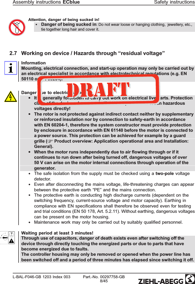 Attention, danger of being sucked in!•Danger of being sucked in: Do not wear loose or hanging clothing,  jewellery, etc., tie together long hair and cover it.2.7 Working on device / Hazards through “residual voltage”InformationMounting, electrical connection, and start-up operation may only be carried out by an electrical specialist in accordance with electrotechnical regulations (e.g. EN 50110 or EN 60204)!Danger due to electric current•It is generally forbidden to carry out work on electrical live parts. Protection class of the device when open is IP 00! It is possible to touch hazardous voltages directly!•The rotor is not protected against indirect contact neither by supplementary or reinforced insulation nor by connection to safety-earth in accordance with EN 60204-1, therefore the system constructor must provide protection by enclosure in accordance with EN 61140 before the motor is connected to a power source. This protection can be achieved for example by a guard grille (  Product overview: Application operational area and Installation: General).•When the motor runs independently due to air ﬂowing through or if it continues to run down after being turned off, dangerous voltages of over 50 V can arise on the motor internal connections through operation of the generator.•The safe isolation from the supply must be checked using a two-pole voltage detector. •Even after disconnecting the mains voltage, life-threatening charges can appear between the protective earth “PE” and the mains connection. •The protective earth is conducting high discharge currents (dependent on the switching frequency, current-source voltage and motor capacity). Earthing in compliance with EN speciﬁcations shall therefore be observed even for testing and trial conditions (EN 50 178, Art. 5.2.11). Without earthing, dangerous voltages can be present on the motor housing. •Maintenance work may only be carried out by suitably qualiﬁed personnel.Waiting period at least 3 minutes!Through use of capacitors, danger of death exists even after switching off the device through directly touching the energized parts or due to parts that have become energized due to faults.The controller housing may only be removed or opened when the power line has been switched off and a period of three minutes has elapsed since switching it off.Assembly instructions ECblue Safety instructionsL-BAL-F046-GB 1203 Index 003 Part.-No. 00297758-GB8/45