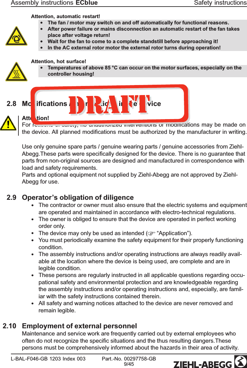 Attention, automatic restart!•The fan / motor may switch on and off automatically for functional reasons.•After power failure or mains disconnection an automatic restart of the fan takes place after voltage return!•Wait for the fan to come to a complete standstill before approaching it!•In the AC external rotor motor the external rotor turns during operation!Attention, hot surface!•Temperatures of above 85 °C can occur on the motor surfaces, especially on the controller housing!2.8 Modiﬁcations / interventions in the deviceAttention!For reasons of safety, no unauthorized interventions or modiﬁcations may be made on the device. All planned modiﬁcations must be authorized by the manufacturer in writing. Use only genuine spare parts / genuine wearing parts / genuine accessories from Ziehl-Abegg.These parts were speciﬁcally designed for the device. There is no guarantee that parts from non-original sources are designed and manufactured in correspondence with load and safety requirements.Parts and optional equipment not supplied by Ziehl-Abegg are not approved by Ziehl-Abegg for use.2.9 Operator’s obligation of diligence•The contractor or owner must also ensure that the electric systems and equipment are operated and maintained in accordance with electro-technical regulations.•The owner is obliged to ensure that the device are operated in perfect working order only.•The device may only be used as intended (  “Application”). •You must periodically examine the safety equipment for their properly functioning condition.•The assembly instructions and/or operating instructions are always readily avail-able at the location where the device is being used, are complete and are in legible condition.•These persons are regularly instructed in all applicable questions regarding occu-pational safety and environmental protection and are knowledgeable regarding the assembly instructions and/or operating instructions and, especially, are famil-iar with the safety instructions contained therein.•All safety and warning notices attached to the device are never removed and remain legible.2.10 Employment of external personnelMaintenance and service work are frequently carried out by external employees who often do not recognize the speciﬁc situations and the thus resulting dangers.These persons must be comprehensively informed about the hazards in their area of activity. Assembly instructions ECblue Safety instructionsL-BAL-F046-GB 1203 Index 003 Part.-No. 00297758-GB9/45