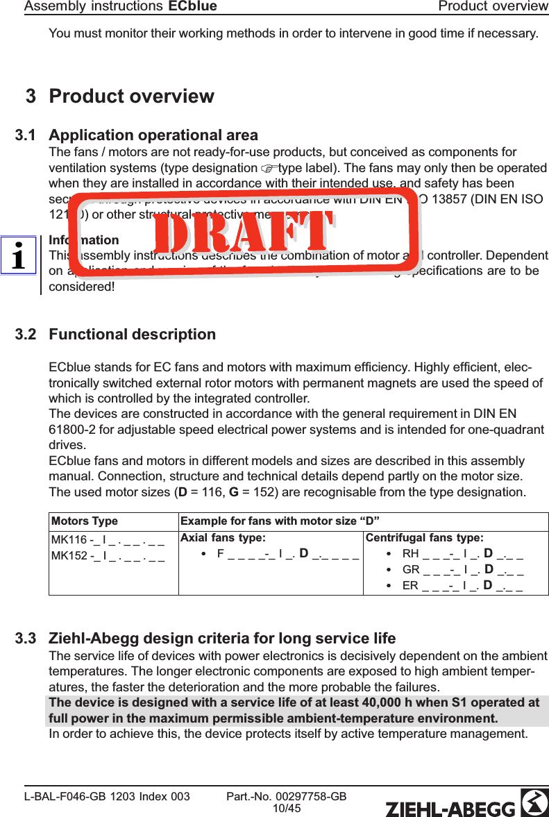 You must monitor their working methods in order to intervene in good time if necessary.3 Product overview3.1 Application operational areaThe fans / motors are not ready-for-use products, but conceived as components for ventilation systems (type designation  type label). The fans may only then be operated when they are installed in accordance with their intended use, and safety has been secured through protective devices in accordance with DIN EN ISO 13857 (DIN EN ISO 12100) or other structural protective measures. InformationThis assembly instructions describes the combination of motor and controller. Dependent on application and version of the fan absolutely the resuming speciﬁcations are to be considered!3.2 Functional descriptionECblue stands for EC fans and motors with maximum efﬁciency. Highly efﬁcient, elec-tronically switched external rotor motors with permanent magnets are used the speed of which is controlled by the integrated controller.The devices are constructed in accordance with the general requirement in DIN EN 61800-2 for adjustable speed electrical power systems and is intended for one-quadrantdrives.ECblue fans and motors in different models and sizes are described in this assembly manual. Connection, structure and technical details depend partly on the motor size. The used motor sizes (D = 116, G = 152) are recognisable from the type designation.Motors Type Example for fans with motor size “D”MK116 -_ I _ . _ _ . _ _MK152 -_ I _ . _ _ . _ _Axial fans type:•F _ _ _ _-_ I _. D _._ _ _ _ Centrifugal fans type:•RH _ _ _-_ I _. D _._ _ •GR _ _ _-_ I _. D _._ _ •ER _ _ _-_ I _. D _._ _ 3.3 Ziehl-Abegg design criteria for long service lifeThe service life of devices with power electronics is decisively dependent on the ambient temperatures. The longer electronic components are exposed to high ambient temper-atures, the faster the deterioration and the more probable the failures.The device is designed with a service life of at least 40,000 h when S1 operated at full power in the maximum permissible ambient-temperature environment.In order to achieve this, the device protects itself by active temperature management.Assembly instructions ECblue Product overviewL-BAL-F046-GB 1203 Index 003 Part.-No. 00297758-GB10/45