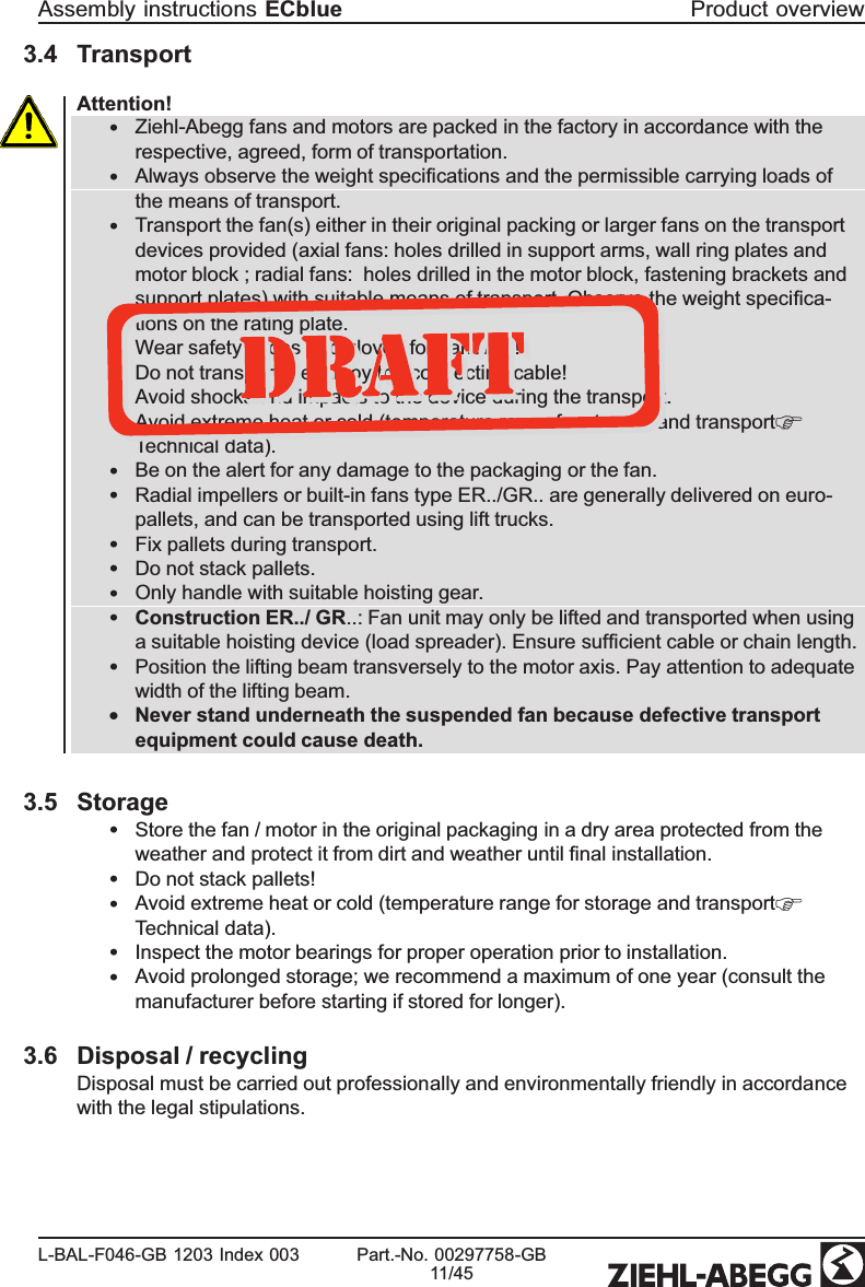 3.4 TransportAttention!•Ziehl-Abegg fans and motors are packed in the factory in accordance with the respective, agreed, form of transportation.•Always observe the weight speciﬁcations and the permissible carrying loads of the means of transport.•Transport the fan(s) either in their original packing or larger fans on the transport devices provided (axial fans: holes drilled in support arms, wall ring plates and motor block ; radial fans:  holes drilled in the motor block, fastening brackets and support plates) with suitable means of transport. Observe the weight speciﬁca-tions on the rating plate.•Wear safety shoes and gloves for handling!•Do not transport the fan by the connecting cable!•Avoid shocks and impacts to the device during the transport.•Avoid extreme heat or cold (temperature range for storage and transportTechnical data).•Be on the alert for any damage to the packaging or the fan.•Radial impellers or built-in fans type ER../GR.. are generally delivered on euro-pallets, and can be transported using lift trucks.•Fix pallets during transport.•Do not stack pallets.•Only handle with suitable hoisting gear.•Construction ER../ GR..: Fan unit may only be lifted and transported when using a suitable hoisting device (load spreader). Ensure sufﬁcient cable or chain length.•Position the lifting beam transversely to the motor axis. Pay attention to adequate width of the lifting beam.•Never stand underneath the suspended fan because defective transport equipment could cause death.3.5 Storage•Store the fan / motor in the original packaging in a dry area protected from the weather and protect it from dirt and weather until ﬁnal installation.•Do not stack pallets!•Avoid extreme heat or cold (temperature range for storage and transportTechnical data).•Inspect the motor bearings for proper operation prior to installation.•Avoid prolonged storage; we recommend a maximum of one year (consult the manufacturer before starting if stored for longer).3.6 Disposal / recyclingDisposal must be carried out professionally and environmentally friendly in accordance with the legal stipulations.Assembly instructions ECblue Product overviewL-BAL-F046-GB 1203 Index 003 Part.-No. 00297758-GB11/45