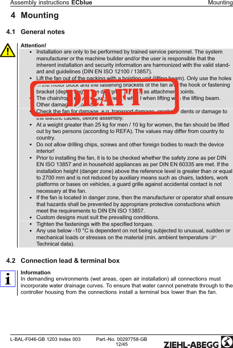 4 Mounting4.1 General notesAttention!•Installation are only to be performed by trained service personnel. The system manufacturer or the machine builder and/or the user is responsible that the inherent installation and security information are harmonized with the valid stand-ard and guidelines (DIN EN ISO 12100 / 13857). •Lift the fan out of the packing with a hoisting unit (lifting beam). Only use the holes in the motor block and the fastening brackets of the fan and the hook or fastening bracket (depending on the design of the fan) as attachment points.•The chain/rope may not touch the fan wheel when lifting with the lifting beam. Other damage is possible.•Check the fan for damage, e.g. transport damage, cracks or dents or damage to the electric cables, before assembly.•At a weight greater than 25 kg for men / 10 kg for women, the fan should be lifted out by two persons (according to REFA). The values may differ from country to country.•Do not allow drilling chips, screws and other foreign bodies to reach the device interior!•Prior to installing the fan, it is to be checked whether the safety zone as per DIN EN ISO 13857 and in household appliances as per DIN EN 60335 are met. If the installation height (danger zone) above the reference level is greater than or equal to 2700 mm and is not reduced by auxiliary means such as chairs, ladders, work platforms or bases on vehicles, a guard grille against accidental contact is not necessary at the fan. •If the fan is located in danger zone, then the manufacturer or operator shall ensure that hazards shall be prevented by appropriare protective constuctions which meet the requirements to DIN EN ISO 13857.•Custom designs must suit the prevailing conditions.•Tighten the fastenings with the speciﬁed torques.•Any use below -10 °C is dependent on not being subjected to unusual, sudden or mechanical loads or stresses on the material (min. ambient temperature Technical data). 4.2 Connection lead &amp; terminal boxInformationIn demanding environments (wet areas, open air installation) all connections must incorporate water drainage curves. To ensure that water cannot penetrate through to the controller housing from the connections install a terminal box lower than the fan. Assembly instructions ECblue MountingL-BAL-F046-GB 1203 Index 003 Part.-No. 00297758-GB12/45
