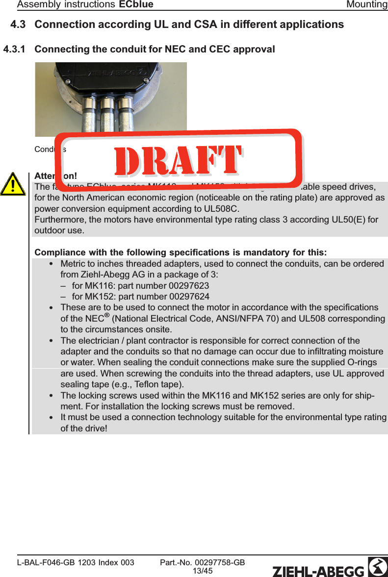 4.3 Connection according UL and CSA in different applications4.3.1 Connecting the conduit for NEC and CEC approvalConduitsAttention!The fan type ECblue, series MK116 and MK152 with integrated variable speed drives, for the North American economic region (noticeable on the rating plate) are approved as power conversion equipment according to UL508C.Furthermore, the motors have environmental type rating class 3 according UL50(E) for outdoor use.Compliance with the following speciﬁcations is mandatory for this:•Metric to inches threaded adapters, used to connect the conduits, can be ordered from Ziehl-Abegg AG in a package of 3:–for MK116: part number 00297623–for MK152: part number 00297624•These are to be used to connect the motor in accordance with the speciﬁcations of the NEC® (National Electrical Code, ANSI/NFPA 70) and UL508 corresponding to the circumstances onsite.   •The electrician / plant contractor is responsible for correct connection of the adapter and the conduits so that no damage can occur due to inﬁltrating moisture or water. When sealing the conduit connections make sure the supplied O-rings are used. When screwing the conduits into the thread adapters, use UL approved sealing tape (e.g., Teﬂon tape).  •The locking screws used within the MK116 and MK152 series are only for ship-ment. For installation the locking screws must be removed.•It must be used a connection technology suitable for the environmental type rating of the drive!Assembly instructions ECblue MountingL-BAL-F046-GB 1203 Index 003 Part.-No. 00297758-GB13/45