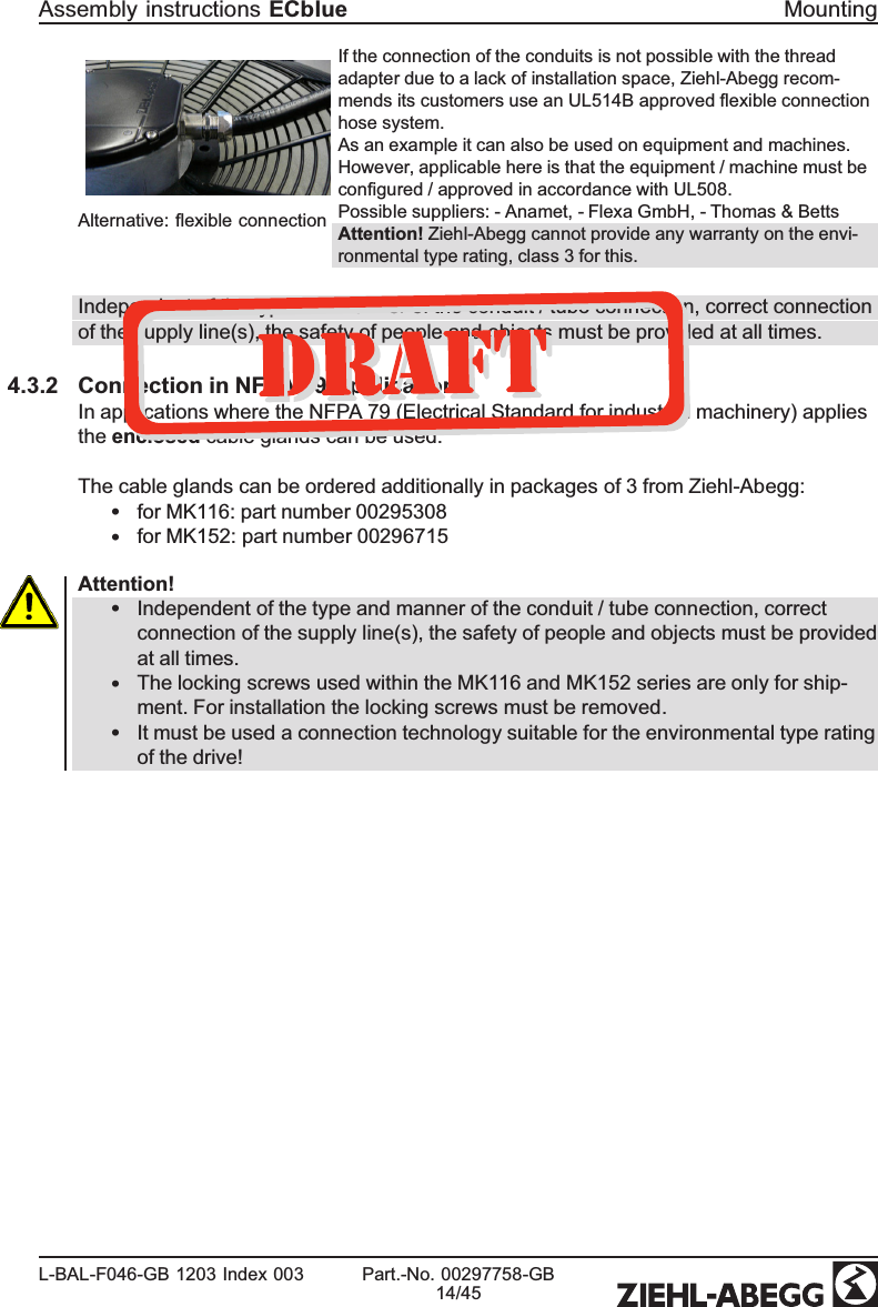 Alternative: ﬂexible connection If the connection of the conduits is not possible with the thread adapter due to a lack of installation space, Ziehl-Abegg recom-mends its customers use an UL514B approved ﬂexible connection hose system.As an example it can also be used on equipment and machines. However, applicable here is that the equipment / machine must be conﬁgured / approved in accordance with UL508.Possible suppliers: - Anamet, - Flexa GmbH, - Thomas &amp; BettsAttention! Ziehl-Abegg cannot provide any warranty on the envi-ronmental type rating, class 3 for this.Independent of the type and manner of the conduit / tube connection, correct connection of the supply line(s), the safety of people and objects must be provided at all times.4.3.2 Connection in NFPA 79 ApplicationsIn applications where the NFPA 79 (Electrical Standard for industrial machinery) applies the enclosed cable glands can be used.The cable glands can be ordered additionally in packages of 3 from Ziehl-Abegg:•for MK116: part number 00295308•for MK152: part number 00296715Attention!•Independent of the type and manner of the conduit / tube connection, correct connection of the supply line(s), the safety of people and objects must be provided at all times.•The locking screws used within the MK116 and MK152 series are only for ship-ment. For installation the locking screws must be removed.•It must be used a connection technology suitable for the environmental type rating of the drive!Assembly instructions ECblue MountingL-BAL-F046-GB 1203 Index 003 Part.-No. 00297758-GB14/45