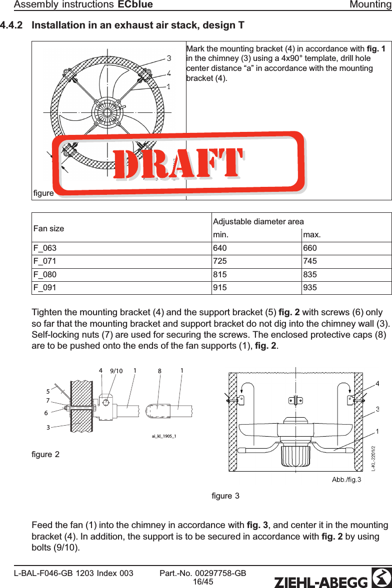 4.4.2 Installation in an exhaust air stack, design Tﬁgure 1Mark the mounting bracket (4) in accordance with ﬁg. 1in the chimney (3) using a 4x90° template, drill hole center distance “a” in accordance with the mounting bracket (4).Fan size Adjustable diameter areamin. max.F_063 640 660F_071 725 745F_080 815 835F_091 915 935Tighten the mounting bracket (4) and the support bracket (5) ﬁg. 2 with screws (6) only so far that the mounting bracket and support bracket do not dig into the chimney wall (3).Self-locking nuts (7) are used for securing the screws. The enclosed protective caps (8) are to be pushed onto the ends of the fan supports (1), ﬁg. 2. 1819/1045763ai_kl_1905_1ﬁgure 2ﬁgure 3Feed the fan (1) into the chimney in accordance with ﬁg. 3, and center it in the mounting bracket (4). In addition, the support is to be secured in accordance with ﬁg. 2 by using bolts (9/10). Assembly instructions ECblue MountingL-BAL-F046-GB 1203 Index 003 Part.-No. 00297758-GB16/45