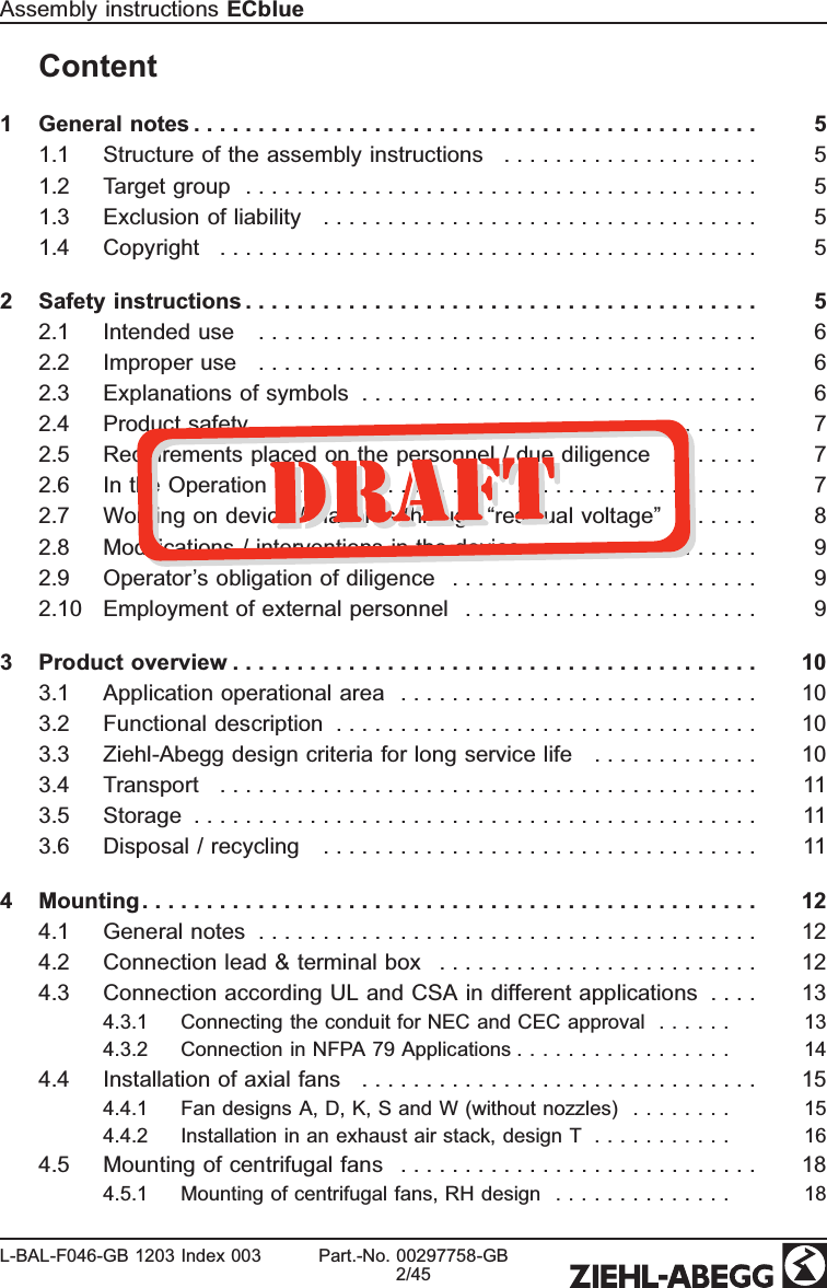 Content1 General notes . . . . . . . . . . . . . . . . . . . . . . . . . . . . . . . . . . . . . . . . . . . . 51.1 Structure of the assembly instructions   . . . . . . . . . . . . . . . . . . . . 51.2 Target group  . . . . . . . . . . . . . . . . . . . . . . . . . . . . . . . . . . . . . . . . 51.3 Exclusion of liability  . . . . . . . . . . . . . . . . . . . . . . . . . . . . . . . . . . 51.4 Copyright  . . . . . . . . . . . . . . . . . . . . . . . . . . . . . . . . . . . . . . . . . . 52 Safety instructions . . . . . . . . . . . . . . . . . . . . . . . . . . . . . . . . . . . . . . . . 52.1 Intended use  . . . . . . . . . . . . . . . . . . . . . . . . . . . . . . . . . . . . . . . 62.2 Improper use  . . . . . . . . . . . . . . . . . . . . . . . . . . . . . . . . . . . . . . . 62.3 Explanations of symbols  . . . . . . . . . . . . . . . . . . . . . . . . . . . . . . . 62.4 Product safety  . . . . . . . . . . . . . . . . . . . . . . . . . . . . . . . . . . . . . . 72.5 Requirements placed on the personnel / due diligence  . . . . . . . 72.6 In the Operation  . . . . . . . . . . . . . . . . . . . . . . . . . . . . . . . . . . . . . 72.7 Working on device / Hazards through “residual voltage”  . . . . . . 82.8 Modiﬁcations / interventions in the device  . . . . . . . . . . . . . . . . . 92.9 Operator’s obligation of diligence  . . . . . . . . . . . . . . . . . . . . . . . . 92.10 Employment of external personnel  . . . . . . . . . . . . . . . . . . . . . . . 93 Product overview . . . . . . . . . . . . . . . . . . . . . . . . . . . . . . . . . . . . . . . . . 103.1 Application operational area  . . . . . . . . . . . . . . . . . . . . . . . . . . . . 103.2 Functional description  . . . . . . . . . . . . . . . . . . . . . . . . . . . . . . . . . 103.3 Ziehl-Abegg design criteria for long service life  . . . . . . . . . . . . . 103.4 Transport  . . . . . . . . . . . . . . . . . . . . . . . . . . . . . . . . . . . . . . . . . . 113.5 Storage  . . . . . . . . . . . . . . . . . . . . . . . . . . . . . . . . . . . . . . . . . . . . 113.6 Disposal / recycling  . . . . . . . . . . . . . . . . . . . . . . . . . . . . . . . . . . 114 Mounting . . . . . . . . . . . . . . . . . . . . . . . . . . . . . . . . . . . . . . . . . . . . . . . . 124.1 General notes  . . . . . . . . . . . . . . . . . . . . . . . . . . . . . . . . . . . . . . . 124.2 Connection lead &amp; terminal box  . . . . . . . . . . . . . . . . . . . . . . . . . 124.3 Connection according UL and CSA in different applications  . . . . 134.3.1 Connecting the conduit for NEC and CEC approval  . . . . . . 134.3.2 Connection in NFPA 79 Applications . . . . . . . . . . . . . . . . . 144.4 Installation of axial fans  . . . . . . . . . . . . . . . . . . . . . . . . . . . . . . . 154.4.1 Fan designs A, D, K, S and W (without nozzles)  . . . . . . . . 154.4.2 Installation in an exhaust air stack, design T  . . . . . . . . . . . 164.5 Mounting of centrifugal fans  . . . . . . . . . . . . . . . . . . . . . . . . . . . . 184.5.1 Mounting of centrifugal fans, RH design  . . . . . . . . . . . . . . 18Assembly instructions ECblueL-BAL-F046-GB 1203 Index 003 Part.-No. 00297758-GB2/45