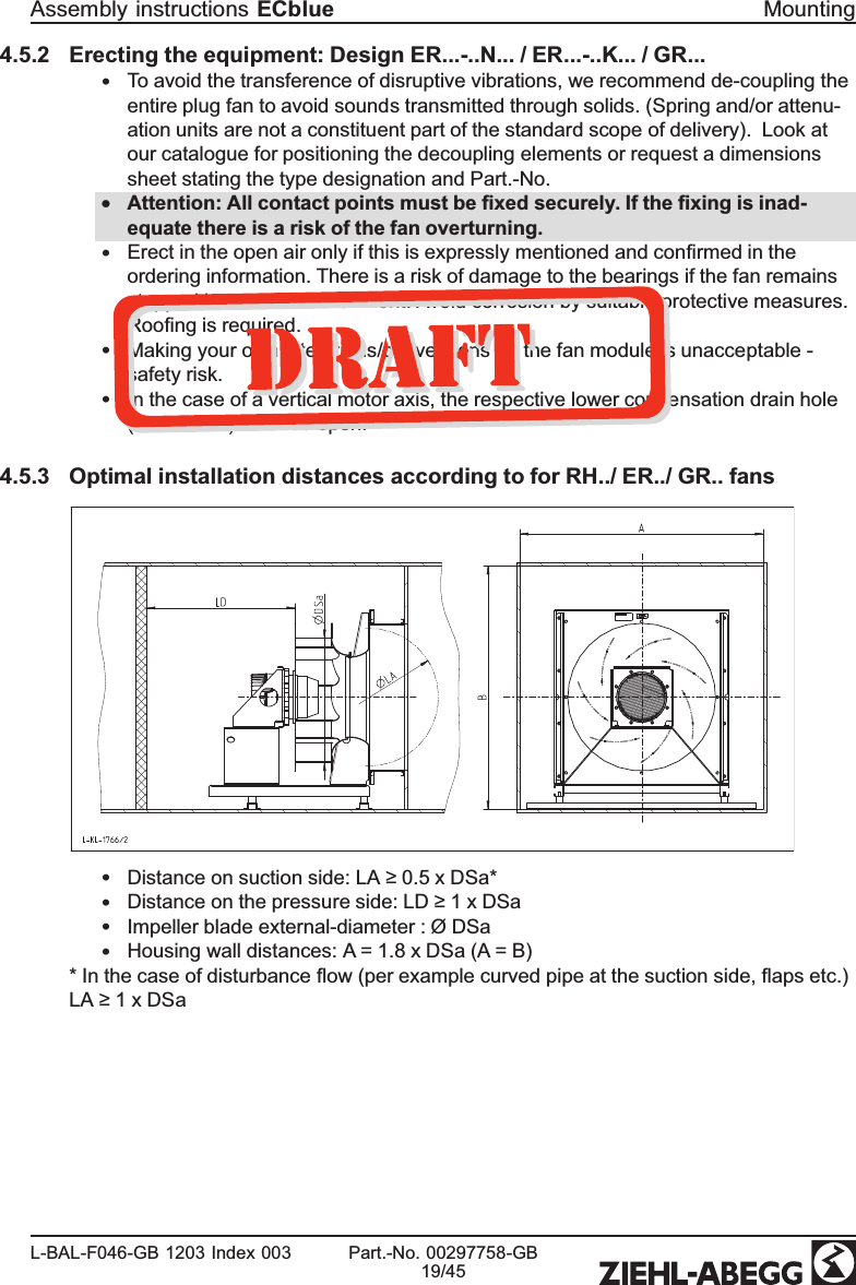 4.5.2 Erecting the equipment: Design ER...-..N... / ER...-..K... / GR...•To avoid the transference of disruptive vibrations, we recommend de-coupling the entire plug fan to avoid sounds transmitted through solids. (Spring and/or attenu-ation units are not a constituent part of the standard scope of delivery).  Look at our catalogue for positioning the decoupling elements or request a dimensions sheet stating the type designation and Part.-No.•Attention: All contact points must be ﬁxed securely. If the ﬁxing is inad-equate there is a risk of the fan overturning. •Erect in the open air only if this is expressly mentioned and conﬁrmed in the ordering information. There is a risk of damage to the bearings if the fan remains stopped in a moist environment. Avoid corrosion by suitable protective measures. Rooﬁng is required.•Making your own alterations/conversions on the fan module is unacceptable - safety risk.•In the case of a vertical motor axis, the respective lower condensation drain hole (if available) must be open.4.5.3 Optimal installation distances according to for RH../ ER../ GR.. fans•Distance on suction side: LA ≥ 0.5 x DSa*•Distance on the pressure side: LD ≥ 1 x DSa•Impeller blade external-diameter : Ø DSa•Housing wall distances: A = 1.8 x DSa (A = B)* In the case of disturbance ﬂow (per example curved pipe at the suction side, ﬂaps etc.) LA ≥ 1 x DSaAssembly instructions ECblue MountingL-BAL-F046-GB 1203 Index 003 Part.-No. 00297758-GB19/45