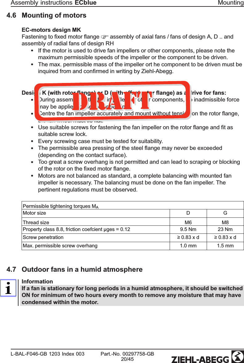 4.6 Mounting of motorsEC-motors design MKFastening to ﬁxed motor ﬂange   assembly of axial fans / fans of design A, D .. and assembly of radial fans of design RH •If the motor is used to drive fan impellers or other components, please note the maximum permissible speeds of the impeller or the component to be driven.•The max. permissible mass of the impeller ort he component to be driven must be inquired from and conﬁrmed in writing by Ziehl-Abegg.Design K (with rotor ﬂange) or D (with offset rotor ﬂange) as a drive for fans:•During assembly of the fan impellers or other components, no inadmissible force may be applied to the motor bearing.•Centre the fan impeller accurately and mount without tension on the rotor ﬂange, the fan wheel must lie ﬂat.•Use suitable screws for fastening the fan impeller on the rotor ﬂange and ﬁt as suitable screw lock.•Every screwing case must be tested for suitability.•The permissible area pressing of the steel ﬂange may never be exceeded (depending on the contact surface).•Too great a screw overhang is not permitted and can lead to scraping or blocking of the rotor on the ﬁxed motor ﬂange.•Motors are not balanced as standard, a complete balancing with mounted fan impeller is necessary. The balancing must be done on the fan impeller. The pertinent regulations must be observed.Permissible tightening torques MAMotor size D GThread size M6 M8Property class 8.8, friction coefcient µges = 0.12 9.5 Nm 23 NmScrew penetration ≥ 0.83 x d ≥ 0.83 x dMax. permissible screw overhang  1.0 mm 1.5 mm4.7 Outdoor fans in a humid atmosphereInformationIf a fan is stationary for long periods in a humid atmosphere, it should be switched ON for minimum of two hours every month to remove any moisture that may have condensed within the motor.Assembly instructions ECblue MountingL-BAL-F046-GB 1203 Index 003 Part.-No. 00297758-GB20/45