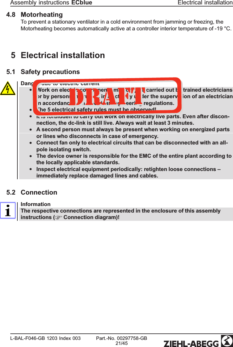 4.8 MotorheatingTo prevent a stationary ventilator in a cold environment from jamming or freezing, the Motorheating becomes automatically active at a controller interior temperature of -19 °C.5 Electrical installation5.1 Safety precautionsDanger due to electric current•Work on electric components may only be carried out by trained electricians or by persons instructed in electricity under the supervision of an electrician in accordance with electrical engineering regulations.•The 5 electrical safety rules must be observed!•It is forbidden to carry out work on electrically live parts. Even after discon-nection, the dc-link is still live. Always wait at least 3 minutes. •A second person must always be present when working on energized parts or lines who disconnects in case of emergency.•Connect fan only to electrical circuits that can be disconnected with an all-pole isolating switch.•The device owner is responsible for the EMC of the entire plant according to the locally applicable standards.•Inspect electrical equipment periodically: retighten loose connections – immediately replace damaged lines and cables.5.2 Connection InformationThe respective connections are represented in the enclosure of this assembly instructions (  Connection diagram)! Assembly instructions ECblue Electrical installationL-BAL-F046-GB 1203 Index 003 Part.-No. 00297758-GB21/45