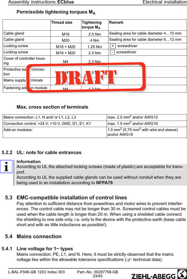 Permissible tightening torques MAThread size  Tightening torque MARemarkCable gland M16 2.5 Nm Sealing area for cable diameter 4…10 mmCable gland M20 4 Nm Sealing area for cable diameter 6…12 mmLocking screw M16 + M20 1.25 Nm| + | screwdriverLocking screw M16 + M20 2.5 Nm| - | screwdriverCover of controller hous-ing M4  2.3 NmProtective earth connec-tion M4  2.5 NmMains supply terminals M3 0.6 NmFastening add-on module M4  1.3 NmMax. cross section of terminalsMains connection: L1, N and/ or L1, L2, L3 max. 2.5 mm2 and/or AWG12 Connection control: +24 V, +10 V, GND, D1, E1, K1 max. 1.5 mm2 and/or AWG16 Add-on modules: 1.5 mm2 (0.75 mm2 with wire end sleeve) and/or AWG165.2.2 UL: note for cable entrancesInformationAccording to UL the attached locking screws (made of plastic) are acceptable for trans-port.According to UL the supplied cable glands can be used without conduit when they are being used in an installation according to NFPA79. 5.3 EMC-compatible installation of control linesPay attention to sufﬁcient distance from powerlines and motor wires to prevent interfer-ences. The control cable may not be longer than 30 m. Screened control cables must be used when the cable length is longer than 20 m. When using a shielded cable connect the shielding to one side only, i.e. only to the device with the protective earth (keep cable short and with as little inductance as possible!). 5.4 Mains connection5.4.1 Line voltage for 1~ typesMains connection: PE, L1, and N. Here, it must be strictly observed that the mains voltage lies within the allowable tolerance speciﬁcations (  technical data).Assembly instructions ECblue Electrical installationL-BAL-F046-GB 1203 Index 003 Part.-No. 00297758-GB23/45