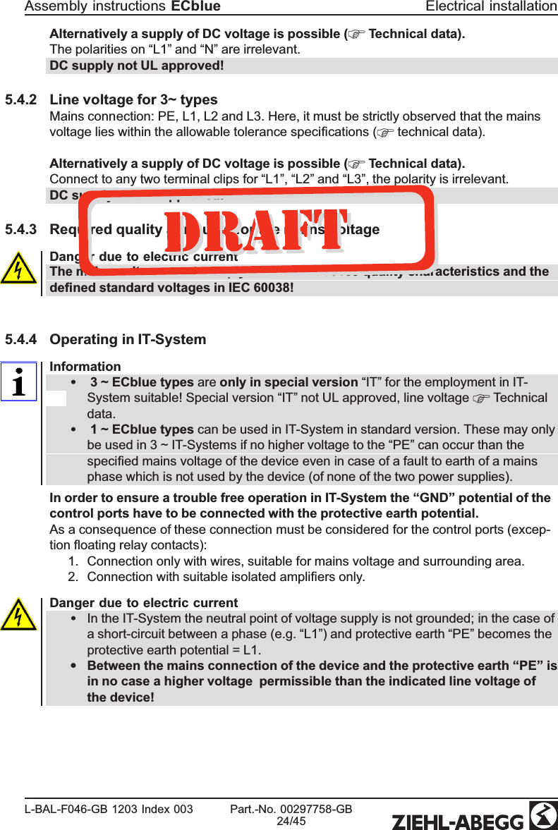 Alternatively a supply of DC voltage is possible (  Technical data).The polarities on “L1” and “N” are irrelevant. DC supply not UL approved!5.4.2 Line voltage for 3~ typesMains connection: PE, L1, L2 and L3. Here, it must be strictly observed that the mains voltage lies within the allowable tolerance speciﬁcations (  technical data).Alternatively a supply of DC voltage is possible (  Technical data). Connect to any two terminal clips for “L1”, “L2” and “L3”, the polarity is irrelevant. DC supply not UL approved!5.4.3 Required quality attributes for the mains voltageDanger due to electric currentThe mains voltage must comply with the EN 50160 quality characteristics and the deﬁned standard voltages in IEC 60038!5.4.4 Operating in IT-SystemInformation• 3 ~ ECblue types are only in special version “IT” for the employment in IT-System suitable! Special version “IT” not UL approved, line voltage   Technical data.• 1 ~ ECblue types can be used in IT-System in standard version. These may only be used in 3 ~ IT-Systems if no higher voltage to the “PE” can occur than the speciﬁed mains voltage of the device even in case of a fault to earth of a mains phase which is not used by the device (of none of the two power supplies).In order to ensure a trouble free operation in IT-System the “GND” potential of the control ports have to be connected with the protective earth potential.As a consequence of these connection must be considered for the control ports (excep-tion ﬂoating relay contacts): 1. Connection only with wires, suitable for mains voltage and surrounding area.2. Connection with suitable isolated ampliﬁers only.Danger due to electric current•In the IT-System the neutral point of voltage supply is not grounded; in the case of a short-circuit between a phase (e.g. “L1”) and protective earth “PE” becomes the protective earth potential = L1. •Between the mains connection of the device and the protective earth “PE” is in no case a higher voltage  permissible than the indicated line voltage of the device!Assembly instructions ECblue Electrical installationL-BAL-F046-GB 1203 Index 003 Part.-No. 00297758-GB24/45