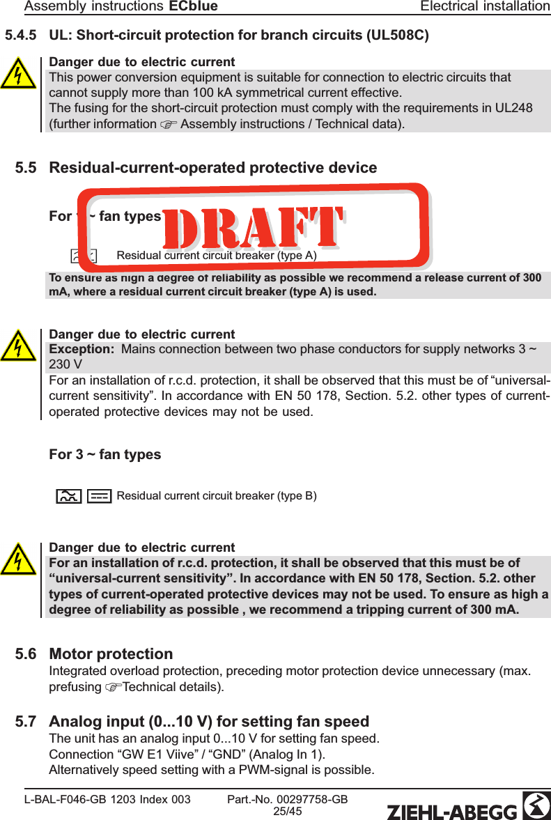 5.4.5 UL: Short-circuit protection for branch circuits (UL508C)  Danger due to electric currentThis power conversion equipment is suitable for connection to electric circuits that cannot supply more than 100 kA symmetrical current effective.The fusing for the short-circuit protection must comply with the requirements in UL248 (further information   Assembly instructions / Technical data). 5.5 Residual-current-operated protective deviceFor 1 ~ fan typesResidual current circuit breaker (type A)To ensure as high a degree of reliability as possible we recommend a release current of 300 mA, where a residual current circuit breaker (type A) is used.Danger due to electric currentException:  Mains connection between two phase conductors for supply networks 3 ~ 230 VFor an installation of r.c.d. protection, it shall be observed that this must be of “universal-current sensitivity”. In accordance with EN 50 178, Section. 5.2. other types of current-operated protective devices may not be used. For 3 ~ fan typesResidual current circuit breaker (type B)Danger due to electric currentFor an installation of r.c.d. protection, it shall be observed that this must be of “universal-current sensitivity”. In accordance with EN 50 178, Section. 5.2. other types of current-operated protective devices may not be used. To ensure as high a degree of reliability as possible , we recommend a tripping current of 300 mA. 5.6 Motor protectionIntegrated overload protection, preceding motor protection device unnecessary (max. prefusing  Technical details). 5.7 Analog input (0...10 V) for setting fan speedThe unit has an analog input 0...10 V for setting fan speed.Connection “GW E1 Viive” / “GND” (Analog In 1). Alternatively speed setting with a PWM-signal is possible.Assembly instructions ECblue Electrical installationL-BAL-F046-GB 1203 Index 003 Part.-No. 00297758-GB25/45