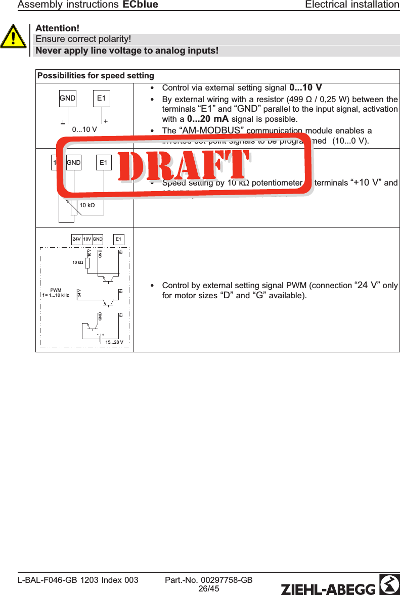 Attention!Ensure correct polarity!Never apply line voltage to analog inputs!Possibilities for speed setting0...10 V+GND E1•Control via external setting signal 0...10 V•By external wiring with a resistor (499 Ω / 0,25 W) between the terminals “E1” and “GND” parallel to the input signal, activation with a 0...20 mA signal is possible. •The “AM-MODBUS” communication module enables a inverted set-point signals to be programmed   (10...0 V). 10V GND E110 kΩ•Speed setting by 10 kΩ potentiometer at terminals “+10 V” and “GND” pick-off at terminals “E1”.10V GND E124VPWMf = 1...10 kHz10 kΩ10 VGNDE124 VE1E1GND15...28 V+-•Control by external setting signal PWM (connection “24 V” only for motor sizes “D” and “G” available).Assembly instructions ECblue Electrical installationL-BAL-F046-GB 1203 Index 003 Part.-No. 00297758-GB26/45