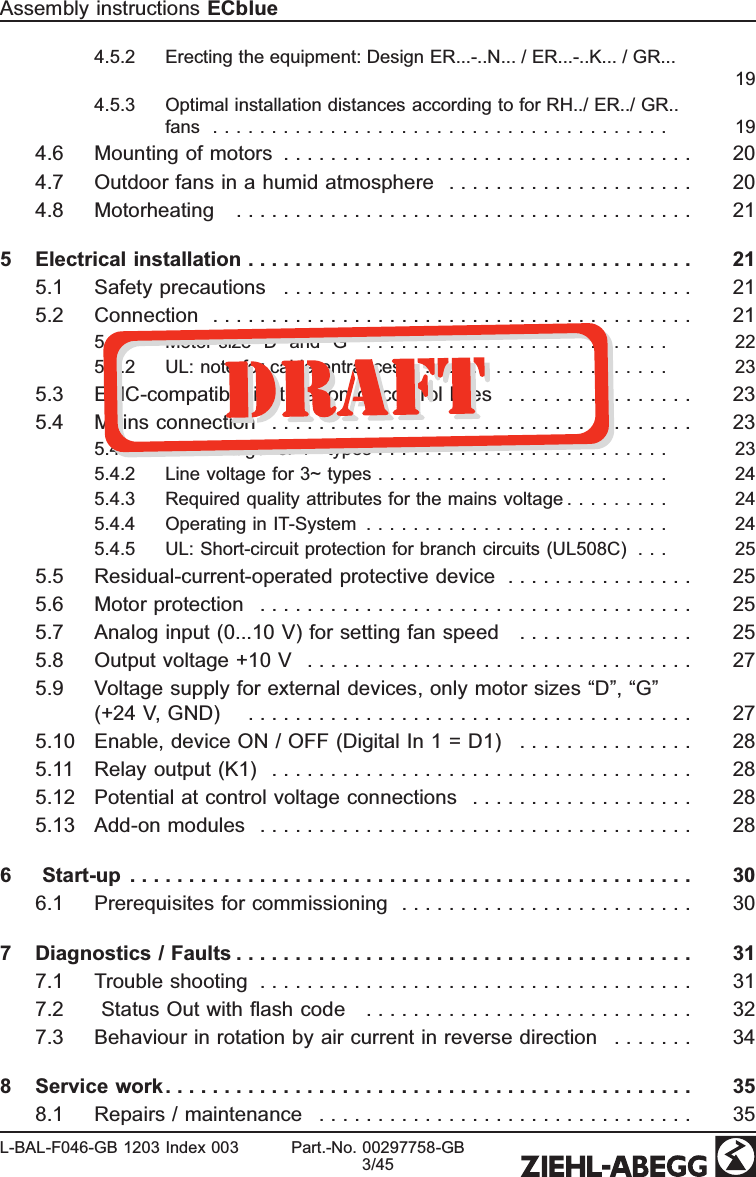 4.5.2 Erecting the equipment: Design ER...-..N... / ER...-..K... / GR... 194.5.3 Optimal installation distances according to for RH../ ER../ GR.. fans  . . . . . . . . . . . . . . . . . . . . . . . . . . . . . . . . . . . . . . . 194.6 Mounting of motors  . . . . . . . . . . . . . . . . . . . . . . . . . . . . . . . . . . . 204.7 Outdoor fans in a humid atmosphere  . . . . . . . . . . . . . . . . . . . . . 204.8 Motorheating  . . . . . . . . . . . . . . . . . . . . . . . . . . . . . . . . . . . . . . . 215 Electrical installation . . . . . . . . . . . . . . . . . . . . . . . . . . . . . . . . . . . . . . 215.1 Safety precautions  . . . . . . . . . . . . . . . . . . . . . . . . . . . . . . . . . . . 215.2 Connection   . . . . . . . . . . . . . . . . . . . . . . . . . . . . . . . . . . . . . . . . . 215.2.1 Motor size “D” and “G” .......................... 225.2.2 UL: note for cable entrances  . . . . . . . . . . . . . . . . . . . . . . 235.3 EMC-compatible installation of control lines  . . . . . . . . . . . . . . . . 235.4 Mains connection  . . . . . . . . . . . . . . . . . . . . . . . . . . . . . . . . . . . . 235.4.1 Line voltage for 1~ types . . . . . . . . . . . . . . . . . . . . . . . . . 235.4.2 Line voltage for 3~ types . . . . . . . . . . . . . . . . . . . . . . . . . 245.4.3 Required quality attributes for the mains voltage . . . . . . . . . 245.4.4 Operating in IT-System  . . . . . . . . . . . . . . . . . . . . . . . . . . 245.4.5 UL: Short-circuit protection for branch circuits (UL508C)   . . . 255.5 Residual-current-operated protective device  . . . . . . . . . . . . . . . . 255.6 Motor protection  . . . . . . . . . . . . . . . . . . . . . . . . . . . . . . . . . . . . . 255.7 Analog input (0...10 V) for setting fan speed  . . . . . . . . . . . . . . . 255.8 Output voltage +10 V  . . . . . . . . . . . . . . . . . . . . . . . . . . . . . . . . . 275.9 Voltage supply for external devices, only motor sizes “D”, “G”(+24 V, GND)   . . . . . . . . . . . . . . . . . . . . . . . . . . . . . . . . . . . . . . 275.10 Enable, device ON / OFF (Digital In 1 = D1)  . . . . . . . . . . . . . . . 285.11 Relay output (K1)  . . . . . . . . . . . . . . . . . . . . . . . . . . . . . . . . . . . . 285.12 Potential at control voltage connections  . . . . . . . . . . . . . . . . . . . 285.13 Add-on modules  . . . . . . . . . . . . . . . . . . . . . . . . . . . . . . . . . . . . . 286  Start-up  . . . . . . . . . . . . . . . . . . . . . . . . . . . . . . . . . . . . . . . . . . . . . . . . 306.1 Prerequisites for commissioning  . . . . . . . . . . . . . . . . . . . . . . . . . 307 Diagnostics / Faults . . . . . . . . . . . . . . . . . . . . . . . . . . . . . . . . . . . . . . . 317.1 Trouble shooting  . . . . . . . . . . . . . . . . . . . . . . . . . . . . . . . . . . . . . 317.2  Status Out with ﬂash code   . . . . . . . . . . . . . . . . . . . . . . . . . . . . 327.3 Behaviour in rotation by air current in reverse direction  . . . . . . . 348 Service work . . . . . . . . . . . . . . . . . . . . . . . . . . . . . . . . . . . . . . . . . . . . . 358.1 Repairs / maintenance  . . . . . . . . . . . . . . . . . . . . . . . . . . . . . . . . 35Assembly instructions ECblueL-BAL-F046-GB 1203 Index 003 Part.-No. 00297758-GB3/45