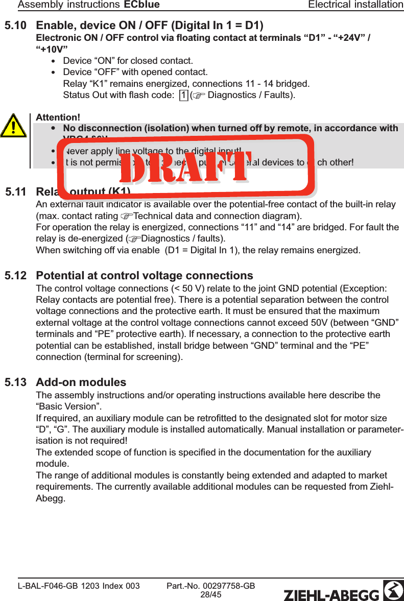 5.10 Enable, device ON / OFF (Digital In 1 = D1)Electronic ON / OFF control via ﬂoating contact at terminals “D1” - “+24V” / “+10V”•Device “ON” for closed contact. •Device “OFF” with opened contact.Relay “K1” remains energized, connections 11 - 14 bridged.Status Out with ﬂash code: |1|(  Diagnostics / Faults). Attention!•No disconnection (isolation) when turned off by remote, in accordance with VBG4 §6)!•Never apply line voltage to the digital input!•It is not permissible to connect inputs of several devices to each other!5.11 Relay output (K1)An external fault indicator is available over the potential-free contact of the built-in relay(max. contact rating  Technical data and connection diagram).For operation the relay is energized, connections “11” and “14” are bridged. For fault the relay is de-energized ( Diagnostics / faults). When switching off via enable  (D1 = Digital In 1), the relay remains energized.5.12 Potential at control voltage connectionsThe control voltage connections (&lt; 50 V) relate to the joint GND potential (Exception: Relay contacts are potential free). There is a potential separation between the control voltage connections and the protective earth. It must be ensured that the maximum external voltage at the control voltage connections cannot exceed 50V (between “GND”terminals and “PE” protective earth). If necessary, a connection to the protective earth potential can be established, install bridge between “GND” terminal and the “PE”connection (terminal for screening).5.13 Add-on modulesThe assembly instructions and/or operating instructions available here describe the “Basic Version”.If required, an auxiliary module can be retroﬁtted to the designated slot for motor size “D”, “G”. The auxiliary module is installed automatically. Manual installation or parameter-isation is not required!The extended scope of function is speciﬁed in the documentation for the auxiliary module.The range of additional modules is constantly being extended and adapted to market requirements. The currently available additional modules can be requested from Ziehl-Abegg.Assembly instructions ECblue Electrical installationL-BAL-F046-GB 1203 Index 003 Part.-No. 00297758-GB28/45