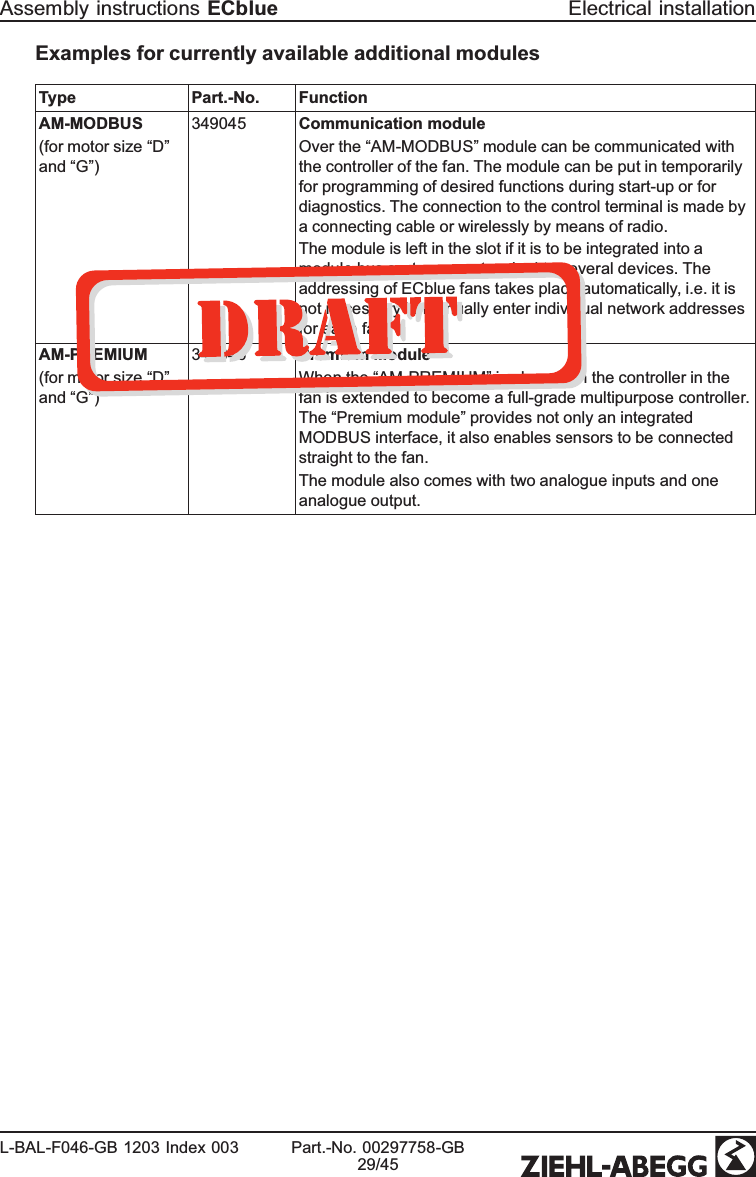 Examples for currently available additional modulesType Part.-No. FunctionAM-MODBUS(for motor size “D”and “G”)349045 Communication moduleOver the “AM-MODBUS” module can be communicated with the controller of the fan. The module can be put in temporarily for programming of desired functions during start-up or for diagnostics. The connection to the control terminal is made by a connecting cable or wirelessly by means of radio. The module is left in the slot if it is to be integrated into a module bus system or networked to several devices. The addressing of ECblue fans takes place automatically, i.e. it is not necessary to manually enter individual network addresses for each fan.AM-PREMIUM(for motor size “D”and “G”)349046 Premium ModuleWhen the “AM-PREMIUM” is plugged in the controller in the fan is extended to become a full-grade multipurpose controller. The “Premium module” provides not only an integrated MODBUS interface, it also enables sensors to be connected straight to the fan. The module also comes with two analogue inputs and one analogue output.Assembly instructions ECblue Electrical installationL-BAL-F046-GB 1203 Index 003 Part.-No. 00297758-GB29/45