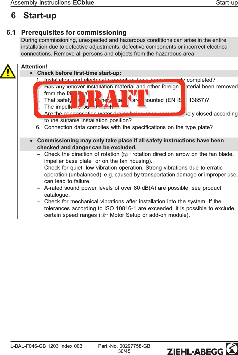 6  Start-up6.1 Prerequisites for commissioningDuring commissioning, unexpected and hazardous conditions can arise in the entire installation due to defective adjustments, defective components or incorrect electrical connections. Remove all persons and objects from the hazardous area.Attention!•Check before ﬁrst-time start-up:1. Installation and electrical connection have been properly completed?2. Has any leftover installation material and other foreign material been removed from the fan area?3. That safety devices -if necessary-  are mounted (EN ISO 13857)?4. The impeller is out of reach?5. Are the condensation water drains holes open or respectively closed according to the suitable installation position?6. Connection data complies with the speciﬁcations on the type plate?•Commissioning may only take place if all safety instructions have been checked and danger can be excluded.–Check the direction of rotation (  rotation direction arrow on the fan blade, impeller base plate   or on the fan housing).–Check for quiet, low vibration operation. Strong vibrations due to erratic operation (unbalanced), e.g. caused by transportation damage or improper use, can lead to failure.–A-rated sound power levels of over 80 dB(A) are possible, see product catalogue.–Check for mechanical vibrations after installation into the system. If the tolerances according to ISO 10816-1 are exceeded, it is possible to exclude certain speed ranges (  Motor Setup or add-on module). Assembly instructions ECblue  Start-upL-BAL-F046-GB 1203 Index 003 Part.-No. 00297758-GB30/45