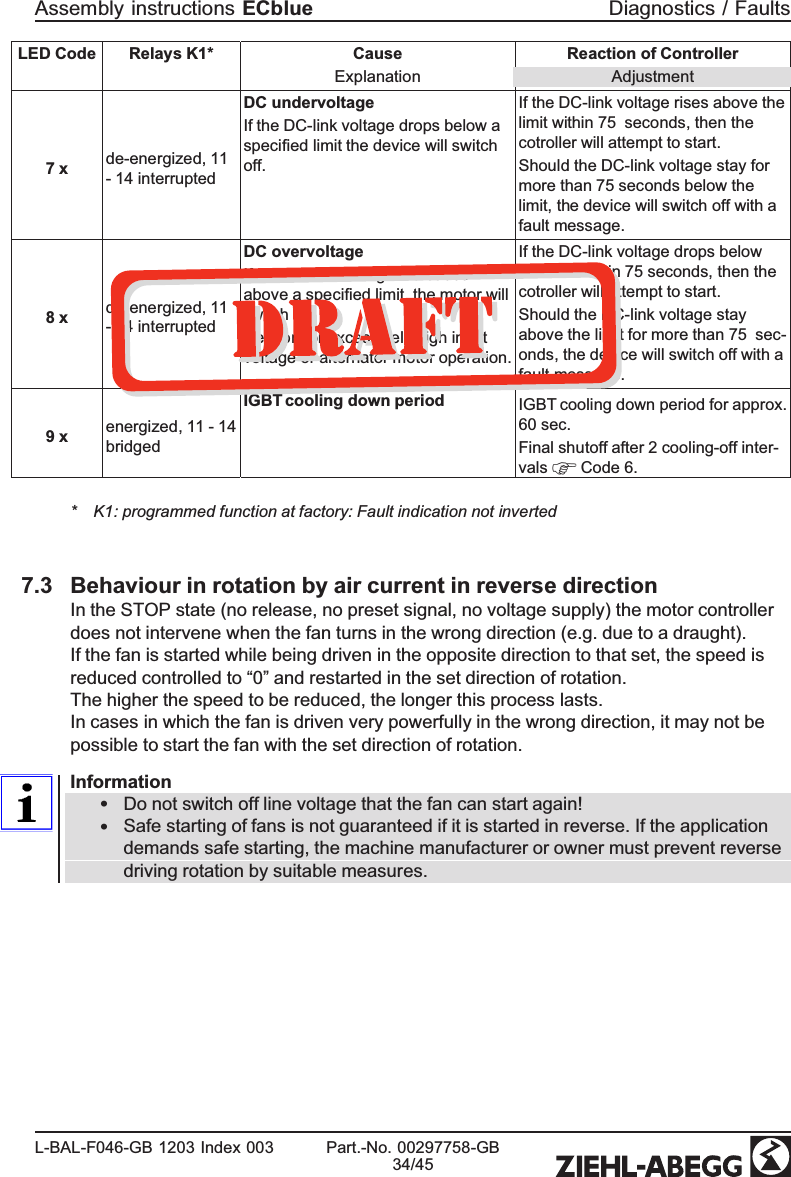 LED Code  Relays K1* CauseExplanation Reaction of ControllerAdjustment7 x de-energized, 11 - 14 interruptedDC undervoltageIf the DC-link voltage drops below a speciﬁed limit the device will switch off.If the DC-link voltage rises above the limit within 75  seconds, then the cotroller will attempt to start.Should the DC-link voltage stay for more than 75 seconds below the limit, the device will switch off with a fault message.8 x de-energized, 11 - 14 interruptedDC overvoltageIf the DC-link voltage increases above a speciﬁed limit, the motor will switch off.Reason for excessively high input voltage or alternator motor operation.If the DC-link voltage drops below the limit within 75 seconds, then the cotroller will attempt to start.Should the DC-link voltage stay above the limit for more than 75  sec-onds, the device will switch off with a fault message.9 x energized, 11 - 14 bridgedIGBT cooling down period  IGBT cooling down period for approx. 60 sec.Final shutoff after 2 cooling-off inter-vals   Code 6.* K1: programmed function at factory: Fault indication not inverted7.3 Behaviour in rotation by air current in reverse directionIn the STOP state (no release, no preset signal, no voltage supply) the motor controller does not intervene when the fan turns in the wrong direction (e.g. due to a draught).If the fan is started while being driven in the opposite direction to that set, the speed is reduced controlled to “0” and restarted in the set direction of rotation. The higher the speed to be reduced, the longer this process lasts.In cases in which the fan is driven very powerfully in the wrong direction, it may not be possible to start the fan with the set direction of rotation.Information•Do not switch off line voltage that the fan can start again!•Safe starting of fans is not guaranteed if it is started in reverse. If the application demands safe starting, the machine manufacturer or owner must prevent reverse driving rotation by suitable measures.Assembly instructions ECblue Diagnostics / FaultsL-BAL-F046-GB 1203 Index 003 Part.-No. 00297758-GB34/45