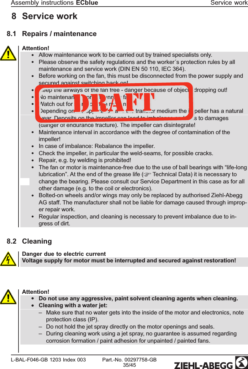 8 Service work8.1 Repairs / maintenanceAttention!•Allow maintenance work to be carried out by trained specialists only.•Please observe the safety regulations and the worker´s protection rules by all maintenance and service work (DIN EN 50 110, IEC 364).•Before working on the fan, this must be disconnected from the power supply and secured against switching back on!•Keep the airways of the fan free - danger because of objects dropping out!•No maintenance work at running fan!•Watch out for vibration free motion!•Depending on the application and the transfer medium the impeller has a natural wear. Deposits on the impeller can lead to imbalance and thus to damages (danger of endurance fracture). The impeller can disintegrate!•Maintenance interval in accordance with the degree of contamination of the impeller!•In case of imbalance: Rebalance the impeller.•Check the impeller, in particular the weld-seams, for possible cracks. •Repair, e.g. by welding is prohibited!•The fan or motor is maintenance-free due to the use of ball bearings with “life-long lubrication”. At the end of the grease life (  Technical Data) it is necessary to change the bearing. Please consult our Service Department in this case as for all other damage (e.g. to the coil or electronics). •Bolted-on wheels and/or wings may only be replaced by authorised Ziehl-Abegg AG staff. The manufacturer shall not be liable for damage caused through improp-er repair work.•Regular inspection, and cleaning is necessary to prevent imbalance due to in-gress of dirt.8.2 CleaningDanger due to electric currentVoltage supply for motor must be interrupted and secured against restoration!Attention!•Do not use any aggressive, paint solvent cleaning agents when cleaning.  •Cleaning with a water jet:–Make sure that no water gets into the inside of the motor and electronics, note protection class (IP). –Do not hold the jet spray directly on the motor openings and seals.–During cleaning work using a jet spray, no guarantee is assumed regarding corrosion formation / paint adhesion for unpainted / painted fans. Assembly instructions ECblue Service workL-BAL-F046-GB 1203 Index 003 Part.-No. 00297758-GB35/45