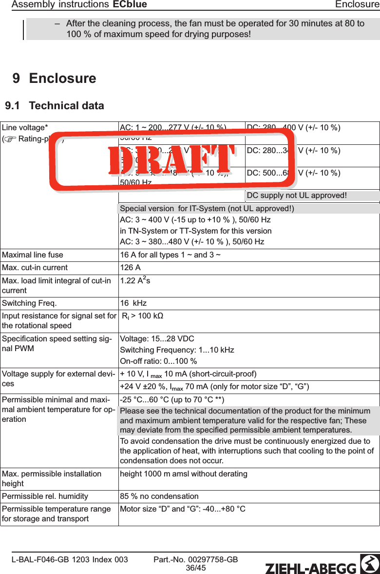 –After the cleaning process, the fan must be operated for 30 minutes at 80 to 100 % of maximum speed for drying purposes!9 Enclosure9.1 Technical dataLine voltage*(  Rating-plate) AC: 1 ~ 200...277 V (+/- 10 %), 50/60 HzDC: 280...400 V (+/- 10 %)AC: 3 ~ 200...240 V (+/- 10 %), 50/60 HzDC: 280...340 V (+/- 10 %)AC: 3 ~ 380...480 V (+/- 10 %), 50/60 HzDC: 500...680 V (+/- 10 %)DC supply not UL approved!Special version  for IT-System (not UL approved!)AC: 3 ~ 400 V (-15 up to +10 % ), 50/60 Hzin TN-System or TT-System for this versionAC: 3 ~ 380...480 V (+/- 10 % ), 50/60 HzMaximal line fuse 16 A for all types 1 ~ and 3 ~Max. cut-in current 126 AMax. load limit integral of cut-in current1.22 A2s Switching Freq. 16  kHzInput resistance for signal set for the rotational speed  Ri &gt; 100 kΩ Speciﬁcation speed setting sig-nal PWMVoltage: 15...28 VDCSwitching Frequency: 1...10 kHzOn-off ratio: 0...100 %Voltage supply for external devi-ces+ 10 V, I max 10 mA (short-circuit-proof)+24 V ±20 %, Imax 70 mA (only for motor size “D”, “G”) Permissible minimal and maxi-mal ambient temperature for op-eration-25 °C...60 °C (up to 70 °C **)Please see the technical documentation of the product for the minimum and maximum ambient temperature valid for the respective fan; These may deviate from the speciﬁed permissible ambient temperatures.To avoid condensation the drive must be continuously energized due to the application of heat, with interruptions such that cooling to the point of condensation does not occur.Max. permissible installation height height 1000 m amsl without deratingPermissible rel. humidity 85 % no condensationPermissible temperature range for storage and transportMotor size “D” and “G”: -40...+80 °C Assembly instructions ECblue EnclosureL-BAL-F046-GB 1203 Index 003 Part.-No. 00297758-GB36/45