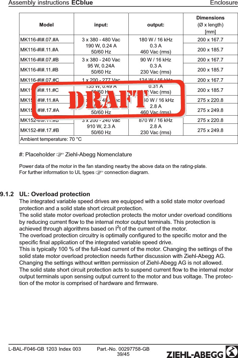 Model input: output:Dimensions(Ø x length)[mm]MK116-#I#.07.#A 3 x 380 - 480 Vac190 W, 0.24 A50/60 Hz180 W / 16 kHz0.3 A460 Vac (rms)200 x 167.7 MK116-#I#.11.#A 200 x 185.7 MK116-#I#.07.#B 3 x 380 - 240 Vac95 W, 0.24A50/60 Hz90 W / 16 kHz0.3 A230 Vac (rms)200 x 167.7MK116-#I#.11.#B 200 x 185.7MK116-#I#.07.#C 1 x 200 - 277 Vac135 W, 0.49 A50/60 Hz124 W / 16 kHz0.31 A340 Vac (rms)200 x 167.7MK116-#I#.11.#C 200 x 185.7MK152-#I#.11.#A 3 x 380 - 480 Vac1820 W, 2.3 A50/60 Hz1740 W / 16 kHz2.8 A460 Vac (rms)275 x 220.8MK152-#I#.17.#A 275 x 249.8MK152-#I#.11.#B 3 x 200 - 240 Vac910 W, 2.3 A50/60 Hz870 W / 16 kHz2.8 A230 Vac (rms)275 x 220.8MK152-#I#.17.#B 275 x 249.8Ambient temperature: 70 °C#: Placeholder   Ziehl-Abegg Nomenclature Power data of the motor in the fan standing nearby the above data on the rating-plate.For further information to UL types   connection diagram. 9.1.2 UL: Overload protectionThe integrated variable speed drives are equipped with a solid state motor overload protection and a solid state short circuit protection.The solid state motor overload protection protects the motor under overload conditions by reducing current ﬂow to the internal motor output terminals. This protection is achieved through algorithms based on I2t of the current of the motor.The overload protection circuitry is optimally conﬁgured to the speciﬁc motor and the speciﬁc ﬁnal application of the integrated variable speed drive.This is typically 100 % of the full-load current of the motor. Changing the settings of the solid state motor overload protection needs further discussion with Ziehl-Abegg AG. Changing the settings without written permission of Ziehl-Abegg AG is not allowed.The solid state short circuit protection acts to suspend current ﬂow to the internal motor output terminals upon sensing output current to the motor and bus voltage. The protec-tion of the motor is comprised of hardware and ﬁrmware.Assembly instructions ECblue EnclosureL-BAL-F046-GB 1203 Index 003 Part.-No. 00297758-GB39/45