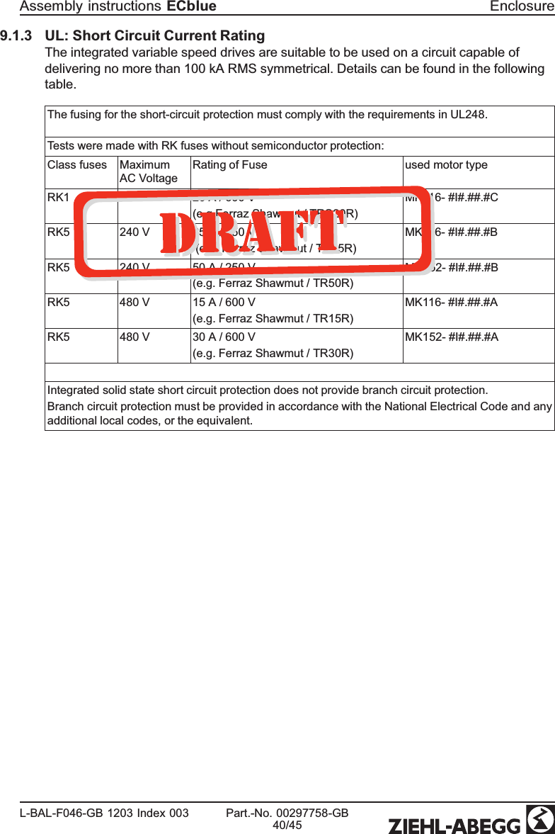 9.1.3 UL: Short Circuit Current RatingThe integrated variable speed drives are suitable to be used on a circuit capable of delivering no more than 100 kA RMS symmetrical. Details can be found in the following table.The fusing for the short-circuit protection must comply with the requirements in UL248.Tests were made with RK fuses without semiconductor protection:Class fuses Maximum AC VoltageRating of Fuse used motor typeRK1 277 V 20 A / 600 V(e.g Ferraz Shawmut / TRS20R)MK116- #I#.##.#CRK5 240 V 25 A / 250 V (e.g. Ferraz Shawmut / TR25R)MK116- #I#.##.#BRK5 240 V 50 A / 250 V (e.g. Ferraz Shawmut / TR50R)MK152- #I#.##.#BRK5 480 V 15 A / 600 V (e.g. Ferraz Shawmut / TR15R)MK116- #I#.##.#ARK5 480 V 30 A / 600 V (e.g. Ferraz Shawmut / TR30R)MK152- #I#.##.#AIntegrated solid state short circuit protection does not provide branch circuit protection.Branch circuit protection must be provided in accordance with the National Electrical Code and any additional local codes, or the equivalent.Assembly instructions ECblue EnclosureL-BAL-F046-GB 1203 Index 003 Part.-No. 00297758-GB40/45