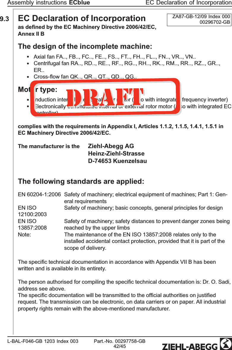 9.3 EC Declaration of Incorporation ZA87-GB-12/09 Index 00000296702-GBas deﬁned by the EC Machinery Directive 2006/42/EC, Annex II BThe design of the incomplete machine:•Axial fan FA.., FB.., FC.., FE.., FS.., FT.., FH.., FL.., FN.., VR.., VN..•Centrifugal fan RA.., RD.., RE.., RF.., RG.., RH.., RK.., RM.., RR.., RZ.., GR.., ER..•Cross-ﬂow fan QK.., QR.., QT.., QD.., QG..Motor type:•Induction internal or external rotor motor (also with integrated frequency inverter)•Electronically commutated internal or external rotor motor (also with integrated EC controller)complies with the requirements in Appendix I, Articles 1.1.2, 1.1.5, 1.4.1, 1.5.1 in EC Machinery Directive 2006/42/EC.The manufacturer is the Ziehl-Abegg AGHeinz-Ziehl-StrasseD-74653 KuenzelsauThe following standards are applied:EN 60204-1:2006 Safety of machinery; electrical equipment of machines; Part 1: Gen-eral requirementsEN ISO 12100:2003Safety of machinery; basic concepts, general principles for designEN ISO 13857:2008Safety of machinery; safety distances to prevent danger zones being reached by the upper limbsNote: The maintenance of the EN ISO 13857:2008 relates only to the installed accidental contact protection, provided that it is part of the scope of delivery.The speciﬁc technical documentation in accordance with Appendix VII B has been written and is available in its entirety.The person authorised for compiling the speciﬁc technical documentation is: Dr. O. Sadi, address see above.The speciﬁc documentation will be transmitted to the ofﬁcial authorities on justiﬁed request. The transmission can be electronic, on data carriers or on paper. All industrial property rights remain with the above-mentioned manufacturer.Assembly instructions ECblue EC Declaration of IncorporationL-BAL-F046-GB 1203 Index 003 Part.-No. 00297758-GB42/45