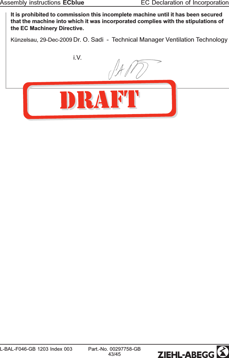 It is prohibited to commission this incomplete machine until it has been secured that the machine into which it was incorporated complies with the stipulations of the EC Machinery Directive.Künzelsau, 29-Dec-2009 Dr. O. Sadi - Technical Manager Ventilation Technologyi.V.Assembly instructions ECblue EC Declaration of IncorporationL-BAL-F046-GB 1203 Index 003 Part.-No. 00297758-GB43/45