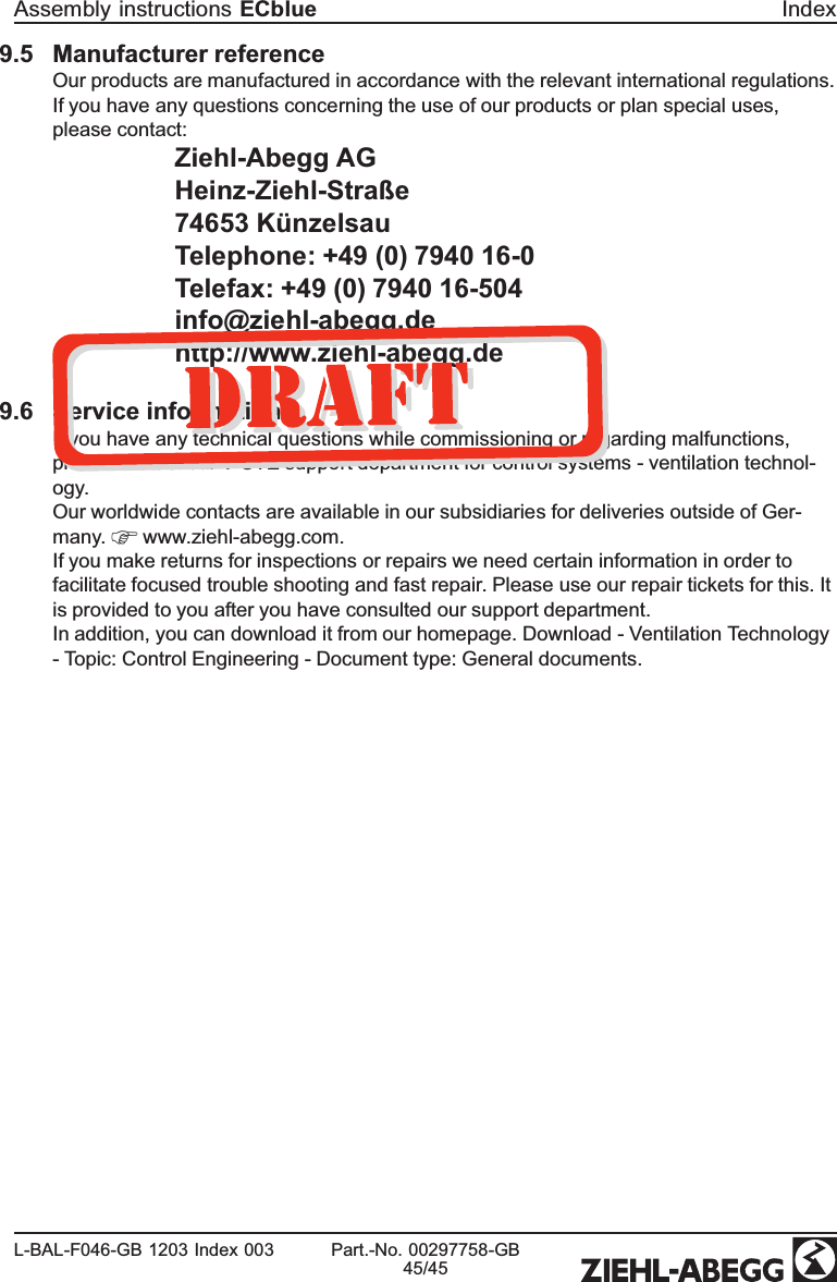 9.5 Manufacturer referenceOur products are manufactured in accordance with the relevant international regulations. If you have any questions concerning the use of our products or plan special uses, please contact: Ziehl-Abegg AGHeinz-Ziehl-Straße74653 KünzelsauTelephone: +49 (0) 7940 16-0Telefax: +49 (0) 7940 16-504info@ziehl-abegg.dehttp://www.ziehl-abegg.de9.6 Service informationIf you have any technical questions while commissioning or regarding malfunctions, please contact our V-STE support department for control systems - ventilation technol-ogy.Our worldwide contacts are available in our subsidiaries for deliveries outside of Ger-many.   www.ziehl-abegg.com. If you make returns for inspections or repairs we need certain information in order to facilitate focused trouble shooting and fast repair. Please use our repair tickets for this. It is provided to you after you have consulted our support department.In addition, you can download it from our homepage. Download - Ventilation Technology - Topic: Control Engineering - Document type: General documents.Assembly instructions ECblue IndexL-BAL-F046-GB 1203 Index 003 Part.-No. 00297758-GB45/45