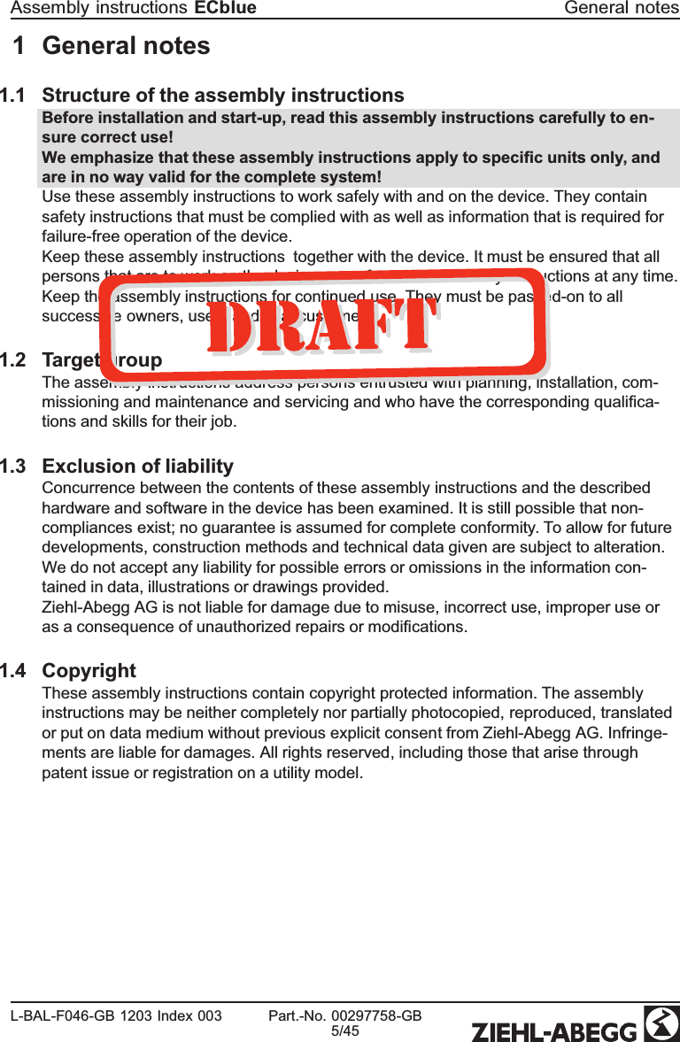 1 General notes1.1 Structure of the assembly instructions Before installation and start-up, read this assembly instructions carefully to en-sure correct use!We emphasize that these assembly instructions apply to speciﬁc units only, and are in no way valid for the complete system!Use these assembly instructions to work safely with and on the device. They contain safety instructions that must be complied with as well as information that is required for failure-free operation of the device.Keep these assembly instructions  together with the device. It must be ensured that all persons that are to work on the device can refer to the assembly instructions at any time.Keep the assembly instructions for continued use. They must be passed-on to all successive owners, users and ﬁnal customers.1.2 Target groupThe assembly instructions address persons entrusted with planning, installation, com-missioning and maintenance and servicing and who have the corresponding qualiﬁca-tions and skills for their job.1.3 Exclusion of liabilityConcurrence between the contents of these assembly instructions and the described hardware and software in the device has been examined. It is still possible that non-compliances exist; no guarantee is assumed for complete conformity. To allow for future developments, construction methods and technical data given are subject to alteration. We do not accept any liability for possible errors or omissions in the information con-tained in data, illustrations or drawings provided. Ziehl-Abegg AG is not liable for damage due to misuse, incorrect use, improper use or as a consequence of unauthorized repairs or modiﬁcations.1.4 CopyrightThese assembly instructions contain copyright protected information. The assembly instructions may be neither completely nor partially photocopied, reproduced, translated or put on data medium without previous explicit consent from Ziehl-Abegg AG. Infringe-ments are liable for damages. All rights reserved, including those that arise through patent issue or registration on a utility model. 2 Safety instructionsThis chapter contains instructions to prevent personal injury and property damage. These instructions do not lay claim to completeness. In case of questions and problems, please consult our company technicians. Assembly instructions ECblue General notesL-BAL-F046-GB 1203 Index 003 Part.-No. 00297758-GB5/45