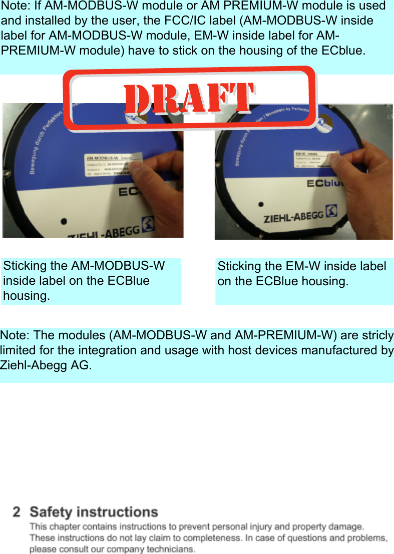 Note: If AM-MODBUS-W module or AM PREMIUM-W module is used and installed by the user, the FCC/IC label (AM-MODBUS-W inside label for AM-MODBUS-W module, EM-W inside label for AM-PREMIUM-W module) have to stick on the housing of the ECblue.Sticking the AM-MODBUS-W inside label on the ECBlue housing.Sticking the EM-W inside label on the ECBlue housing.Note: The modules (AM-MODBUS-W and AM-PREMIUM-W) are stricly limited for the integration and usage with host devices manufactured by Ziehl-Abegg AG.