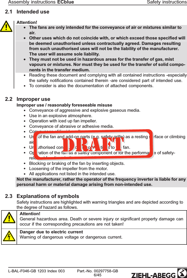 2.1 Intended useAttention!•The fans are only intended for the conveyance of air or mixtures similar to air.•Other uses which do not coincide with, or which exceed those speciﬁed will be deemed unauthorised unless contractually agreed. Damages resulting from such unauthorised uses will not be the liability of the manufacturer. The user will assume sole liability.•They must not be used in hazardous areas for the transfer of gas, mist vapours or mixtures. Nor must they be used for the transfer of solid compo-nents in the transfer medium.•Reading these document and complying with all contained instructions -especially the safety notiﬁcations contained therein -are considered part of intended use.•To consider is also the documentation of attached components.2.2 Improper useImproper use / reasonably foreseeable misuse•Conveyance of aggressive and explosive gaseous media.•Use in an explosive atmosphere.•Operation with iced up fan impeller.•Conveyance of abrasive or adhesive media.•Conveyance of liquid media.•Use of the fan and add-on parts (e.g. safety grille) as a resting surface or climbing aid.•Unauthorised constructional modiﬁcations to the fan.•Operation of the fan as a safety component or for the performance of safety-relevant functions in the sense of EN ISO 13849-1.•Blocking or braking of the fan by inserting objects.•Loosening of the impeller from the motor.•All applications not listed in the intended use.Not the manufacturer, rather the operator of the frequency inverter is liable for any personal harm or material damage arising from non-intended use.2.3 Explanations of symbols Safety instructions are highlighted with warning triangles and are depicted according to the degree of hazard as follows.Attention!General hazardous area. Death or severe injury or signiﬁcant property damage can occur if the corresponding precautions are not taken!Danger due to electric currentWarning of dangerous voltage or dangerous current.Assembly instructions ECblue Safety instructionsL-BAL-F046-GB 1203 Index 003 Part.-No. 00297758-GB6/45