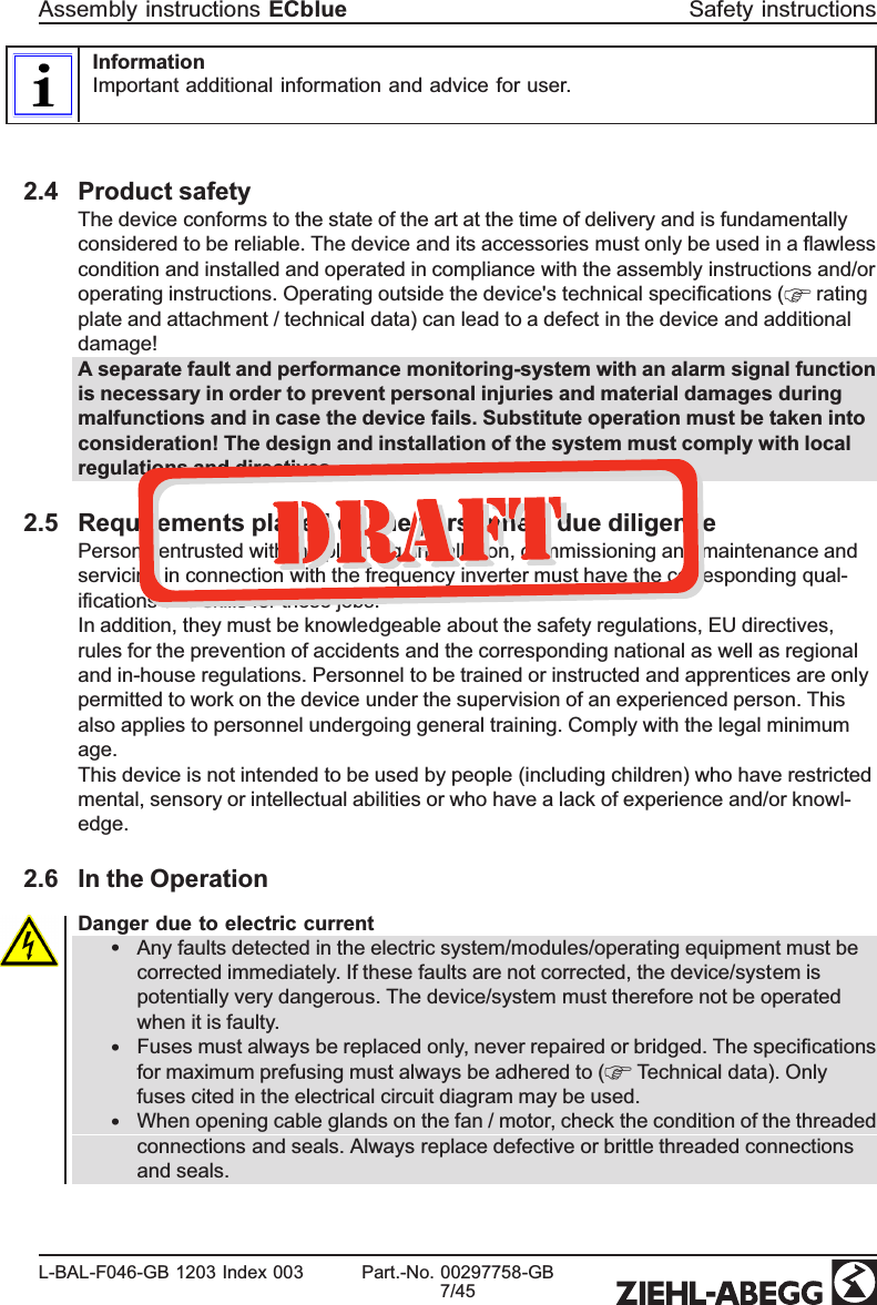 InformationImportant additional information and advice for user.2.4 Product safetyThe device conforms to the state of the art at the time of delivery and is fundamentally considered to be reliable. The device and its accessories must only be used in a ﬂawless condition and installed and operated in compliance with the assembly instructions and/or operating instructions. Operating outside the device&apos;s technical speciﬁcations (  rating plate and attachment / technical data) can lead to a defect in the device and additional damage!A separate fault and performance monitoring-system with an alarm signal function is necessary in order to prevent personal injuries and material damages during malfunctions and in case the device fails. Substitute operation must be taken into consideration! The design and installation of the system must comply with local regulations and directives.2.5 Requirements placed on the personnel / due diligencePersons entrusted with the planning, installation, commissioning and maintenance and servicing in connection with the frequency inverter must have the corresponding qual-iﬁcations and skills for these jobs.In addition, they must be knowledgeable about the safety regulations, EU directives, rules for the prevention of accidents and the corresponding national as well as regional and in-house regulations. Personnel to be trained or instructed and apprentices are only permitted to work on the device under the supervision of an experienced person. This also applies to personnel undergoing general training. Comply with the legal minimum age. This device is not intended to be used by people (including children) who have restricted mental, sensory or intellectual abilities or who have a lack of experience and/or knowl-edge. 2.6 In the OperationDanger due to electric current•Any faults detected in the electric system/modules/operating equipment must be corrected immediately. If these faults are not corrected, the device/system is potentially very dangerous. The device/system must therefore not be operated when it is faulty.•Fuses must always be replaced only, never repaired or bridged. The speciﬁcations for maximum prefusing must always be adhered to (  Technical data). Only fuses cited in the electrical circuit diagram may be used. •When opening cable glands on the fan / motor, check the condition of the threaded connections and seals. Always replace defective or brittle threaded connections and seals.Assembly instructions ECblue Safety instructionsL-BAL-F046-GB 1203 Index 003 Part.-No. 00297758-GB7/45