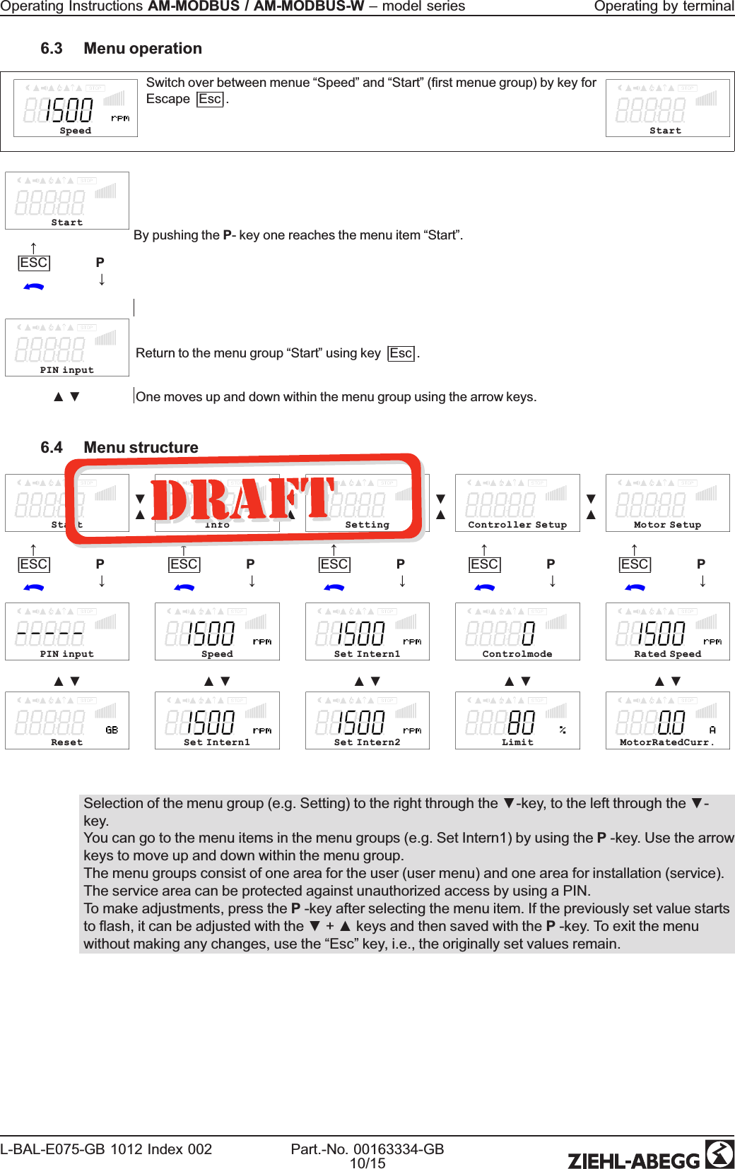 6.3 Menu operationSpeedSwitch over between menue “Speed”and “Start”(rst menue group) by key forEscape|Esc|.StartStartBy pushing the P- key one reaches the menu item “Start”.↑|ESC|P↓PIN inputReturn to the menu group “Start”using key|Esc|.▲▼ One moves up and down within the menu group using the arrow keys.6.4 Menu structureStart▼▲Info▼▲Setting▼▲Controller Setup▼▲Motor Setup↑|ESC|P↓↑|ESC|P↓↑|ESC|P↓↑|ESC|P↓↑|ESC|P↓PIN input Speed Set Intern1 Controlmode Rated Speed▲▼ ▲▼ ▲▼ ▲▼ ▲▼Reset Set Intern1 Set Intern2 Limit MotorRatedCurr.Selection of the menu group (e.g. Setting) to the right through the ▼-key, to the left through the ▼-key.You can go to the menu items in the menu groups (e.g. Set Intern1) by using the P-key. Use the arrowkeys to move up and down within the menu group.The menu groups consist of one area for the user (user menu) and one area for installation (service).The service area can be protected against unauthorized access by using a PIN.To make adjustments, press the P-key after selecting the menu item. If the previously set value startsto ash, it can be adjusted with the ▼+▲keys and then saved with the P-key. To exit the menuwithout making any changes, use the “Esc”key, i.e., the originally set values remain.Operating Instructions AM-MODBUS / AM-MODBUS-W –model series Operating by terminalL-BAL-E075-GB 1012 Index 002 Part.-No. 00163334-GB10/15