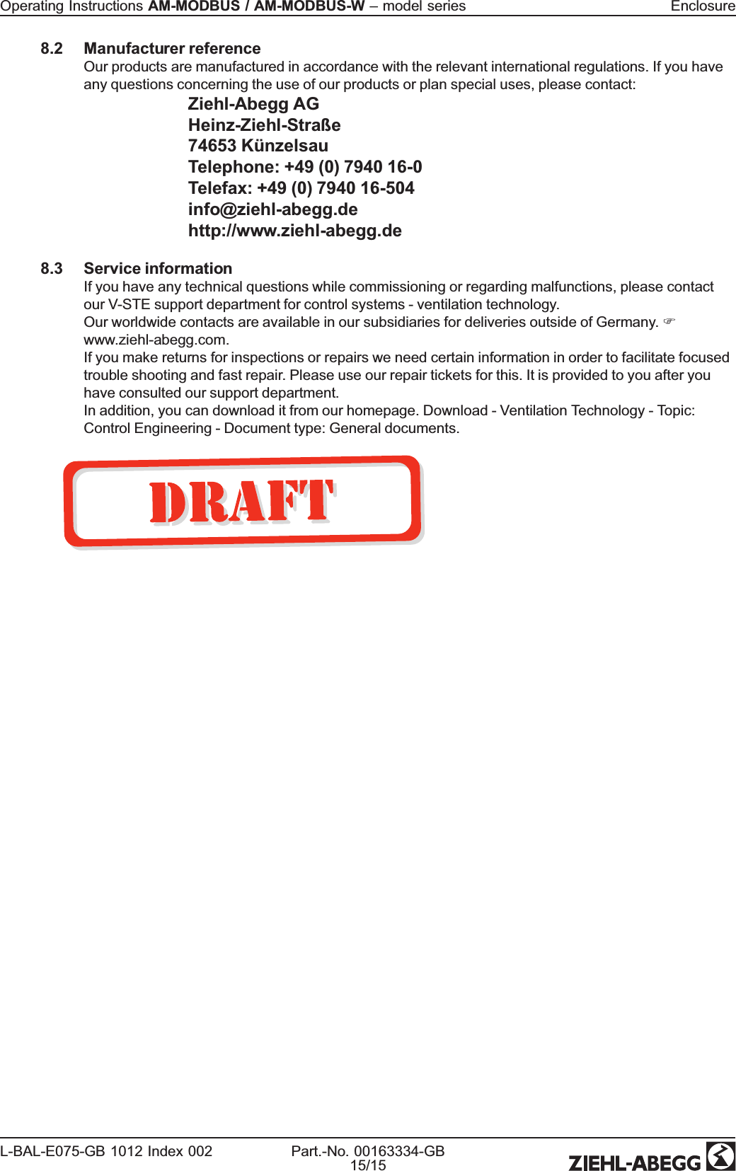 8.2 Manufacturer referenceOur products are manufactured in accordance with the relevant international regulations. If you haveany questions concerning the use of our products or plan special uses, please contact:Ziehl-Abegg AGHeinz-Ziehl-Straße74653 KünzelsauTelephone: +49 (0) 7940 16-0Telefax: +49 (0) 7940 16-504info@ziehl-abegg.dehttp://www.ziehl-abegg.de8.3 Service informationIf you have any technical questions while commissioning or regarding malfunctions, please contactour V-STE support department for control systems - ventilation technology.Our worldwide contacts are available in our subsidiaries for deliveries outside of Germany. Fwww.ziehl-abegg.com.If you make returns for inspections or repairs we need certain information in order to facilitate focusedtrouble shooting and fast repair. Please use our repair tickets for this. It is provided to you after youhave consulted our support department.In addition, you can download it from our homepage. Download - Ventilation Technology - Topic:Control Engineering - Document type: General documents.Operating Instructions AM-MODBUS / AM-MODBUS-W –model series EnclosureL-BAL-E075-GB 1012 Index 002 Part.-No. 00163334-GB15/15