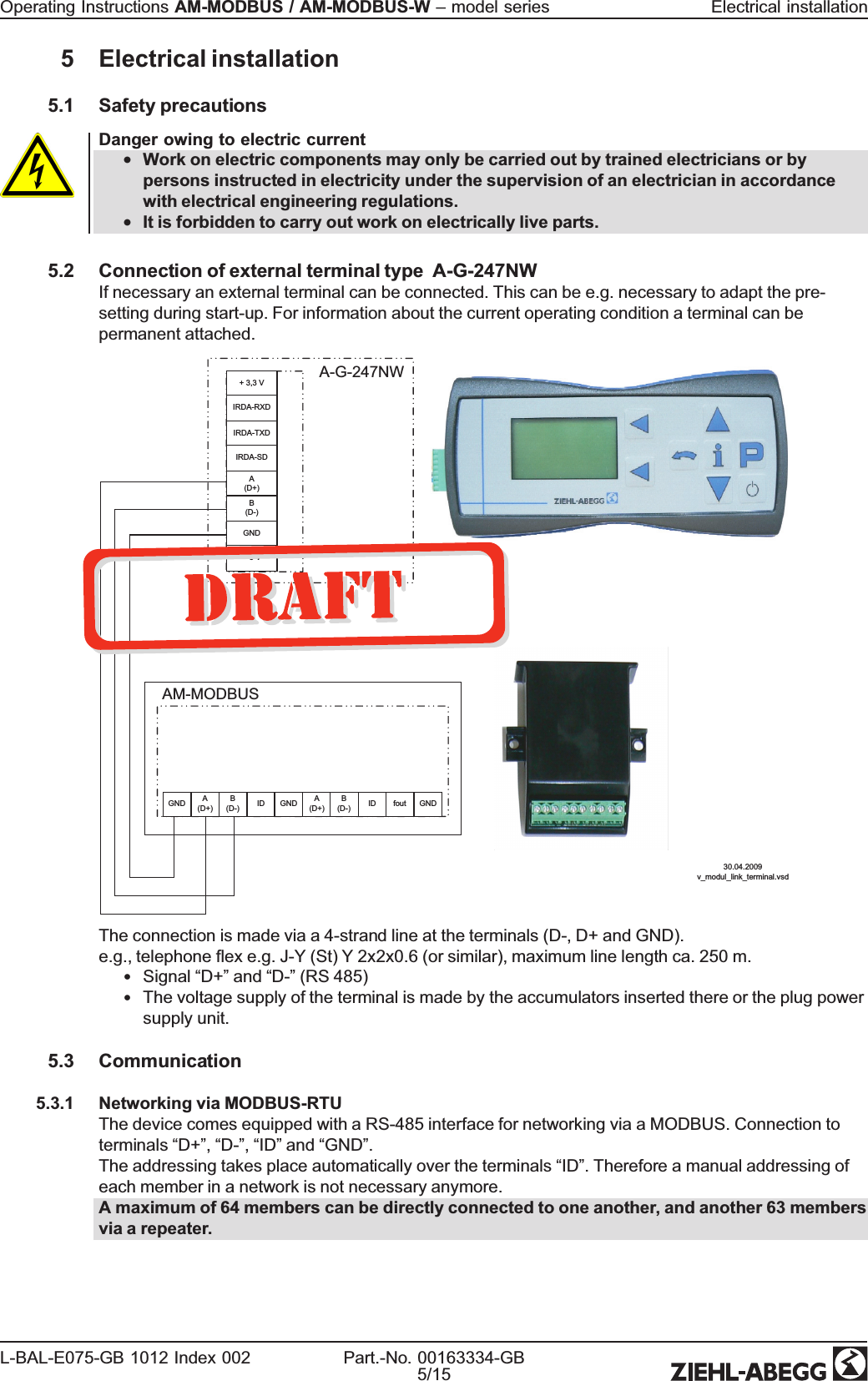 5 Electrical installation5.1 Safety precautionsDanger owing to electric current•Work on electric components may only be carried out by trained electricians or bypersons instructed in electricity under the supervision of an electrician in accordancewith electrical engineering regulations.•It is forbidden to carry out work on electrically live parts.5.2 Connection of external terminal type A-G-247NWIf necessary an external terminal can be connected. This can be e.g. necessary to adapt the pre-setting during start-up. For information about the current operating condition a terminal can bepermanent attached.30.04.2009v_modul_link_terminal.vsdAM-MODBUSB(D-) ID GND A(D+)B(D-) ID fout GNDGND A(D+)A-G-247NW+ 3,3 VIRDA-RXDIRDA-TXDIRDA-SDA(D+)B(D-)GND+ 5 VThe connection is made via a 4-strand line at the terminals (D-, D+ and GND).e.g., telephone ex e.g. J-Y (St) Y 2x2x0.6 (or similar), maximum line length ca. 250 m.•Signal “D+”and “D-”(RS 485)•The voltage supply of the terminal is made by the accumulators inserted there or the plug powersupply unit.5.3 Communication5.3.1 Networking via MODBUS-RTUThe device comes equipped with a RS-485 interface for networking via a MODBUS. Connection toterminals “D+”,“D-”,“ID”and “GND”.The addressing takes place automatically over the terminals “ID”. Therefore a manual addressing ofeach member in a network is not necessary anymore.A maximum of 64 members can be directly connected to one another, and another 63 membersvia a repeater.Operating Instructions AM-MODBUS / AM-MODBUS-W –model series Electrical installationL-BAL-E075-GB 1012 Index 002 Part.-No. 00163334-GB5/15
